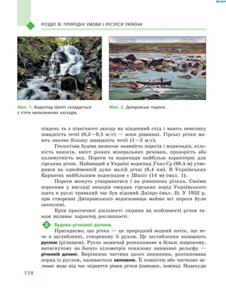 114
Розділ III. Природні умови і  ресурси України
південь та з  північного заходу на південний схід і  мають невелику
швидкість течії (0,2—0,5  м/с)  — вони рівнинні. Гірські річки ма-
ють значно більшу швидкість течії (1—2  м/с).
Геологічна будова визначає наявність порогів і водоспадів, кіль-
кість наносів, вміст різних мінеральних речовин, прозорість або
каламутність вод. Пороги та водоспади найбільш характерні для
гірських річок. Найвищий в Україні водоспад Учан-Су (98,5 м) утво-
рився на однойменній дуже малій річці (8,4  км). В  Українських
Карпатах найбільшим водоспадом є  Шипіт (14  м) (мал.  1).
Пороги можуть утворюватися і  на рівнинних річках. Своїми
порогами у  вигляді виходів твердих гірських порід Українського
щита в  руслі тривалий час був відомий Дніпро (мал.  2). У  1932  р.
при створенні Дніпровського водосховища майже всі пороги були
затоплені.
Крім практичної діяльності людини на особливості річки та-
кож впливає характер рослинності.
2	 Будова річкової долини.
Пригадаємо, що річка  — це природний водний потік, що те-
че в  заглибленні, створеному її рухом. Це заглиблення називають
руслом (річищем). Русло зазвичай розташоване в  більш широкому,
витягнутому на багато кілометрів похилому зниженні рельєфу  —
річковій долині. Вирівняна частина цього зниження, розташована
поряд із руслом, називається заплавою. Її повністю або частково за-
ливає вода під час підняття рівня річки (паводок, повінь). Подекуди
Мал. 1. Водоспад Шипіт складається
з  п’яти мальовничих каскадів.
Мал. 2. Дніпровські пороги.
 