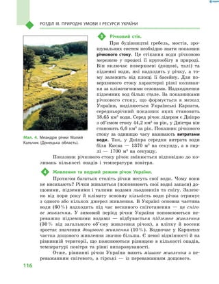 116
Розділ III. Природні умови і  ресурси України
3	 Річковий стік.
При будівництві гребель, мостів, зро-
шувальних систем необхідно знати показник
річкового стоку. Це стікання води річковою
мережею у  процесі її кругообігу в  природі.
Він включає поверхневі (дощові, талі) та
підземні води, які надходять у  річку, а  то-
му залежить від площі її басейну. Для по-
верхневого стоку характерні різкі коливан-
ня за кліматичними сезонами. Надходження
підземних вод більш стале. За показниками
річкового стоку, що формується в  межах
України, виділяються Українські Карпати,
середньорічний показник яких становить
18,65 км3
води. Серед річок лідером є Дніпро
з об’ємом стоку 44,2 км3
за рік, у Дністра він
становить 6,6 км3
за рік. Показник річкового
стоку за одиницю часу називають витратами
води. Так, у  Дніпра середня витрата води
біля Києва  — 1370  м3
на секунду, а  в гир-
лі  — 1700  м3
на секунду.
Показник річкового стоку річок змінюється відповідно до ко-
ливань кількості опадів і  температури повітря.
4	 Живлення та водний режим річок України.
Протягом багатьох століть річки несуть свої води. Чому вони
не висихають? Річки живляться (поповнюють свої водні запаси) до-
щовими, підземними і  талими водами льодовиків та снігу. Залеж-
но від пори року й  клімату основну кількість води річка отримує
з  одного або кількох джерел живлення. В  Україні основна частина
води (60 %) надходить під час весняного сніготанення  — це сніго-
ве живлення. У  зимовий період річки України поповнюються пе-
реважно підземними водами  — відбувається підземне живлення
(30 % від загального об’єму живлення річок), а  влітку й  восени
зростає значення дощового живлення (10 %). Водночас у  Карпатах
частка дощового живлення значно більша. Є певні відмінності й на
рівнинній території, що пояснюються різницею в  кількості опадів,
температурі повітря та рівні випаровуваності.
Отже, рівнинні річки України мають мішане живлення з  пе-
реважанням снігового, а  гірські  — із переважанням дощового.
Мал. 4. Меандри річки Малий
Кальчик (Донецька область).
 