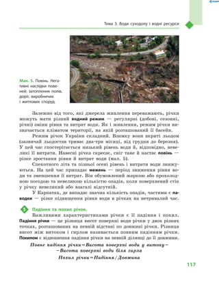 117
Тема 3. Води суходолу і  водні ресурси
Залежно від того, які джерела живлення переважають, річки
можуть мати різний водний режим  — регулярні (добові, сезонні,
річні) зміни рівня та витрат води. Як і живлення, режим річки ви-
значається кліматом території, на якій розташований її басейн.
Режим річок України складний. Взимку вони вкриті льодом
(зазвичай льодостав триває два-три місяці, від грудня до березня).
У  цей час спостерігається низький рівень води й, відповідно, неве-
ликі її витрати. Навесні річка скресає, сніг тане й настає повінь —
різке зростання рівня й  витрат води (мал.  5).
Спекотного літа та пізньої осені рівень і витрати води знижу-
ються. На цей час припадає межень  — період зниження рівня во-
ди та зменшення її витрат. Він обумовлений жаркою або прохолод-
ною погодою та невеликою кількістю опадів, коли поверхневий стік
у  річку невеликий або взагалі відсутній.
У Карпатах, де випадає значна кількість опадів, частими є па­
водки  — різке підвищення рівня води в  річках на нетривалий час.
5	 Падіння та похил річок.
Важливими характеристиками річки є  її падіння і  похил.
Падіння річки — це різниця висот поверхні води річки у двох різних
точках, розташованих на певній відстані по довжині річки. Різниця
висот між витоком і гирлом називається повним падінням річки.
Похилом є відношення падіння річки на певній ділянці до її довжини.
Повне падіння річки = Висота поверхні води у витоку – 
– Висота поверхні води біля гирла
Похил річки = Падіння / Довжина
Мал. 5. Повінь. Нега-
тивні наслідки пове-
ней: затоплення полів,
доріг, виробничих
і  житлових споруд.
 