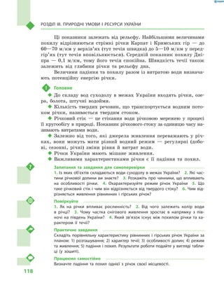 118
Розділ III. Природні умови і  ресурси України
Ці показники залежать від рельєфу. Найбільшими величинами
похилу відрізняються стрімкі річки Карпат і  Кримських гір  — до
60—70 м/км у верхів’ях (тут течія швидка) до 5—10 м/км у перед­
гір’ях (тут течія вповільнюється). Середній показник похилу Дні-
пра  — 0,1  м/км, тому його течія спокійна. Швидкість течії також
залежить від глибини річки та рельєфу дна.
Величини падіння та похилу разом із витратою води визнача-
ють потенційну енергію річки.
!	 Головне
‹‹ До складу вод суходолу в  межах України входять річки, озе-
ра, болота, штучні водойми.
‹‹ Кількість твердих речовин, що транспортується водним пото-
ком річки, називається твердим стоком.
‹‹ Річковий стік  — це стікання води річковою мережею у  процесі
її кругообігу в природі. Показник річкового стоку за одиницю часу на-
зивають витратами води.
‹‹ Залежно від того, які джерела живлення переважають у  річ-
ках, вони можуть мати різний водний режим  — регулярні (добо-
ві, сезонні, річні) зміни рівня й  витрат води.
‹‹ Річки України мають мішане живлення.
‹‹ Важливими характеристиками річки є  її падіння та похил.
Запитання та завдання для самоперевірки
1. Із яких об’єктів складаються води суходолу в межах України?  2. Які час-
тини річкової долини ви знаєте?  3. Розкажіть про чинники, що впливають
на особливості річки.  4.  Охарактеризуйте режим річок України  5.  Що
таке річковий стік і чим він відрізняється від твердого стоку?  6. Чим від-
різняється живлення рівнинних і  гірських річок?
Поміркуйте
1.  Як на річки впливає рослинність?  2.  Від чого залежить колір води
в  річці?  3.  Чому частка снігового живлення зростає в  напрямку з  пів-
ночі на південь України?  4. Який зв’язок існує між похилом річки та ха-
рактером її течії?
Практичне завдання
Складіть порівняльну характеристику рівнинних і  гірських річок України за
планом: 1) розташування; 2) характер течії; 3) особливості долин; 4) режим
та живлення; 5) падіння і похил. Результати роботи подайте у вигляді табли-
ці (у зошиті).
Працюємо самостійно
Визначте падіння та похил однієї з  річок своєї місцевості.
 