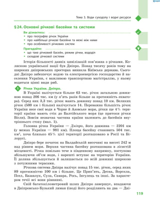 119
Тема 3. Води суходолу і  водні ресурси
§ 24.	Основні річкові басейни та системи
Ви дізнаєтесь:
ŠŠ про географію річок України
ŠŠ про найбільші річкові басейни та межі між ними
ŠŠ про особливості річкових систем
Пригадайте:
ŠŠ що таке річковий басейн, режим річки, вододіл
ŠŠ складові річкової системи
Історія більшості давніх цивілізацій пов’язана з  річками. Ко-
лискою української нації був Дніпро. Понад тисячу років тому на
широких дніпровських просторах виникла Київська держава. Сього­
дні Дніпро забезпечує водою та електроенергією господарство й на-
селення України, є  важливою транспортною магістраллю, у  ньому
водяться цінні види риб.
1	 Річки України. Дніпро.
В  Україні налічується більше 63  тис. річок загальною довжи-
ною понад 206  тис. км (у п’ять разів більше за протяжність еквато-
ра). Серед них 3,3  тис. річок мають довжину понад 10  км. Великих
річок (500  км і  більше) налічується 14. Переважна більшість річок
України несе свої води в  Чорне й  Азовське моря, річки ще 4 % тери-
торії країни мають стік до Балтійського моря (це притоки річки
Вісли). Зовсім незнач­на частина країни належить до басейнів вну-
трішнього стоку (мал.  1).
Головна річка України  — Дніпро, його довжина  — 2201  км
(у  межах України  — 981  км). Площа басейну становить 504  тис.
км2
, хоча близько 45 % цієї території розташовано в  Росії та Бі-
лорусі.
Дніпро бере початок на Валдайській височині на висоті 242 м
над рівнем моря. Верхня частина басейну розташована в  лісистій
місцевості. Річка повільно тече в  південному напрямку, поступово
збільшуючи об’єм води, і  нарешті вступає на територію України.
Її долина збільшується й  залишається по всій довжині широкою
з  потужними терасами.
Річкова система Дніпра налічує понад 15 тис. річок, серед яких
89  протяжністю 100  км і  більше. Це Прип’ять, Десна, Ворскла,
Псел, Базавлук, Сула, Самара, Рось, Інгулець та інші. За характе-
ром течії всі вони рівнинні.
Свій багатокілометровий шлях Дніпро завершує, впадаючи
в Дніпровсько-Бузький лиман (іноді його розділяють на два — Дні-
 