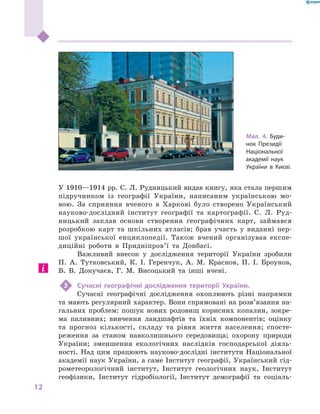 12
﻿
У 1910—1914 рр. С. Л. Рудницький видав книгу, яка стала першим
підручником із географії України, написаним українською мо-
вою. За сприяння вченого в  Харкові було створено Український
науково-дослідний інститут географії та картографії. С.  Л.  Руд-
ницький заклав основи створення географічних карт, займався
розробкою карт та шкільних атласів; брав участь у  виданні пер-
шої української енциклопедії. Також вчений організував експе-
диційні роботи в  Придніпров’ї та Донбасі.
Важливий внесок у  дослідження території України зробили
П. А.  Тутковський, К. І.  Геренчук, А. М.  Краснов, П. І.  Броунов,
В. В.  Докучаєв, Г.  М.  Висоцький та інші вчені.
3	Сучасні географічні дослідження території України.
Сучасні географічні дослідження охоплюють різні напрямки
та мають регулярний характер. Вони спрямовані на розв’язання на-
гальних проблем: пошук нових родовищ корисних копалин, зокре-
ма паливних; вивчення ландшафтів та їхніх компонентів; оцінку
та прогноз кількості, складу та рівня життя населення; спосте-
реження за станом навколишнього середовища; охорону природи
України; зменшення екологічних наслідків господарської діяль-
ності. Над цим працюють науково-дослідні інститути Національної
академії наук України, а саме Інститут географії, Український гід-
рометеорологічний інститут, Інститут геологічних наук, Інститут
гео­фізики, Інститут гідробіології, Інститут демографії та соціаль-
Мал. 4. Буди-
нок Президії
Національної
академії наук
України в Києві.
 