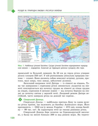 120
Розділ III. Природні умови і  ресурси України
провський та Бузький лимани). За 50  км до гирла річка утворює
дельту площею 350 км2
. У ній розташована унікальна природна сис-
тема — плавні. Вони являють собою невеликі острівці, рукави, про-
токи, малі озера, тихі заводі, заболочені ділянки.
Загальний напрямок течії Дніпра  — із півночі на південь. То-
му час замерзання і  скресання річки змінюється: льодостав на пів-
ночі спостерігається від початку грудня на півночі до кінця грудня
на півдні, скресання й весняні повені — від початку березня на пів-
дні до початку квітня у  верхній течії. Льодовий режим Дніпра не-
стійкий, часто замерзла річка на деякий час скресає.
2	 Сіверський Донець.
Сіверський Донець  — найбільша притока Дону та єдина вели-
ка річка країни, що належить до басейну Азовського моря. Його
протяжність — 1053 км (у межах України — 672 км), площа басей-
ну  — 99  тис. км2
. За характером течії це типова рівнинна річка.
Сіверський Донець бере початок на Середньоруській височи-
ні, у  балці на висоті близько 200  м над рівнем моря. На терито-
24° 26° 28° 30° 32° 34° 36° 38° 40°
50°
48°
46°
52°
50°
48°
46°
24° 26°
28° 30° 32° 34° 36° 38°
î. Çì³¿íèé
(Україна)
Сімферополь
Севастополь
Херсон
Миколаїв
Луганськ
Донецьк
Маріуполь
Запоріжжя
Харків
Полтава
Суми
Чернігів
КИЇВЖитомир
Гомель
Люблін
Луцьк
Рівне
Львів
Тернопіль
Хмельницький
Ужгород
Івано
Франківськ
Чернівці
Вінниця
Черкаси
Кіровоград
Одеса
Краснодар
Ростов
на Дону
КИШИНІВ
Ясси
Сату Маре
Бая Маре
Браїла
Кривий Ріг
Курськ
Бєлгород
Жешув
Галац
Дніпропетровськ
Воронеж
Ñàìàðà
Äí³ñòåð
Ñàí
Ïðóò
Ñëó÷
ªÿ
Ðàóò
À Ç Î Â Ñ Ü Ê Å
Ì Î Ð Å
Ñàëãèð
Äí³ïðîâñüêå
âäñõ.
²íãóëåöü
Äîí
Äîí
Îñê³ë
Ñ³âåðñüêèé
Âîðñê
ëà
Ïñåë
Äí³ïð
î
Ñó
ëà
Ñåéì
Äåñíà
Ïðèï’ÿòü
Òåòåð
³â
Ðîñü
Äí³ñòðîâñüêå
âäñõ.
Ï³âä. Áóã
Ï³âä.
Áóã
Äóíàé
Ïðóò
Äí³ñòåð
Ïðèï’ÿòü
Â³ñëà
Ñòèð
Çàõ.Áóã
ÃîðèíüÆ
³æ³ÿ
Òèñà
Êóáàíü
Áè
òþã
Ñ³ðå
ò
Òè
ñà
Á³ñòð³
öà
Äí³ïðî
Êàí³âñüêå
âäñõ.
Äí³ïðîäçåðæèíñüêå
âäñõ.
Äîíåöü
Êè¿âñüêå
âäñõ.
Ñîñíà
Êðåìåí÷óöüêå
âäñõ.
Îð³ëü
Êàõîâñüêå
âäñõ.
Ñåðåò
× Î Ð Í Å Ì Î Ð Å
Масштаб 1 : 7 500 000
ÑËÎÂÀ××ÈÍÀ
Ð Ó Ì Ó Í ² ß
Ï
Î
Ë
Ü
Ù
À
Ì Î
Ë
ÄÎÂ
À
Á ² Ë Î Ð Ó Ñ Ü
Ð Ó
Ó
Ì
Í
²
Ð
Î
Ñ
²ß
ÓÃÎ
Ð
ÙÈÍÀ
оз. Донузлав
Дунай
оз. Сасик
оз. Узунларське
оз.
Китай
оз.
Катлабуг
оз.Кугурлуй
оз. Сасик (Кундук)
оз. Шагани
оз. Алібей
Дністровський
лиман
Дніпровський лиман
Молочний
лиман
К а р к і н і т с ь к а
з а т о к а
Т а г а н р о з ь к а з а т о к а
Кодима
Синюха
Інгул
Тилігул
Мурафа
Смотрич
Черемош
Збруч
Серет
Турія
Стохід
Уборть
Остер
Снов
Хорол
Уда
Айдар
Міус
Деркул
Оріль
Кальміус
Молочна
Вовча
Печенізьке
вдсх.
Червонооскільське
вдсх.
Удай
Уж
Стрипа
Стрий
оз. Ялпуг
Ë³
ìíèöÿ
Ëàòîðèöÿ
Ã³ðñüêèé Ò³êè÷
Ãíèëèé Ò³ê
è÷
êàí
à ë Ä í ³ ï ð î - Ä î í á à ñ
Êàõ
î â ñ ü ê è é ê à í à ë
Ï
³ â
í
³ ÷
í î ê ð è
ì
ñü
ê
è é ê à í à ë
8
4
29
46
14
225
201
77
31
45
30
23
320
6330
1700
8
22
15
113
46
4423
44
32
99
27
323
384
18
20
14
22
12
109
1420
149
90
11
29 46
156
60
Дніпра
СЕРЕДНІЙ БАГАТОРІЧНИЙ
СТІК РІЧОК (м3
/с)
291,4
25,8
35,7
10,1
58,4
291,4
50,3
164,5
54,9
23,5
13,7
76,6
71,8
18,1
Межа Азово-Чорноморського
і Балтійського басейнів
Межі басейнів найбільших річок
Межі басейнів найбільших приток
Дніпра (Прип’яті, Десни)
Значення середнього багаторічного
стоку в пунктах спостереження
Площа водозбірного басейну
(у межах України), тис. км2
Прип’яті
Десни
Вісли
Південного Бугу
Дністра
Приток Дніпра:
Безстічний район
Болота
Дунаю
Дону
Причорномор’я
Приазов’я
Криму
БАСЕЙНИ РІЧОК
113
0,5
500
1000
200
1500
Масштаб 1 : 11 000 000
Мал. 1. Найбільші річкові басейни. Сусідні річкові басейни відокремлені природ-
ною межею  — вододілом. Зазвичай це підвищені ділянки суходолу або гори.
 