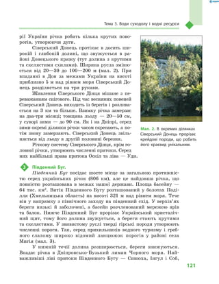 121
Тема 3. Води суходолу і  водні ресурси
рії України річка робить кілька крутих пово-
ротів, утворюючи дуги.
Сіверський Донець протікає в  досить ши-
рокій і  глибокій долині, що звужується в  ра-
йоні Донецького кряжу (тут долина з  крутими
та скелястими схилами). Ширина русла зміню-
ється від 20—30  до 100—200  м (мал.  2). При
впаданні в  Дон за межами України на висоті
приблизно 5 м над рівнем моря Сіверський До-
нець розділяється на три рукави.
Живлення Сіверського Дінця мішане з  пе-
реважанням снігового. Під час весняних повеней
Сіверський Донець виходить із берегів і  розлива-
ється на 3  км та більше. Взимку річка замерзає
на два-три місяці; товщина льоду  — 20—50  см,
у  суворі зими  — до 90  см. Як і  на Дніпрі, серед
зими окремі ділянки річки часом скресають, а по-
тім знову замерзають. Сіверський Донець звіль-
няється від льоду в  другій половині березня.
Річкову систему Сіверського Дінця, крім го-
ловної річки, утворюють численні притоки. Серед
них найбільші права притока Оскіл та ліва  — Уди.
3	 Південний Буг.
Південний Буг посідає шосте місце за загальною протяжніс-
тю серед українських річок (806  км), але це найдовша річка, що
повністю розташована в  межах нашої держави. Площа басейну  —
64  тис. км2
. Витік Південного Бугу розташований у  болотах Поді-
лля (Хмельницька область) на висоті 321  м  над рівнем моря. Тече
він у  напрямку з  північного заходу на південний схід. У  верхів’ях
береги низькі й  заболочені, а  басейн розчленований мережею ярів
та балок. Нижче Південний Буг прорізає Український кристаліч-
ний щит, тому його долина звужується, а  береги стають крутими
та скелястими. У звивистому руслі тверді гірські породи утворюють
численні пороги. Так, серед прихильників водного туризму і  греб-
ного слалому широко відомий ланцюжок порогів у  районі села
Мигія (мал.  3).
У нижній течії долина розширюється, береги знижуються.
Впадає річка в  Дніпровсько-Бузький лиман Чорного моря. Най-
важливіші ліві притоки Південного Бугу  — Синюха, Інгул і  Соб,
Мал. 2. В  окремих ділянках
Сіверський Донець прорізає
крейдові породи, що робить
його краєвид унікальним.
 
