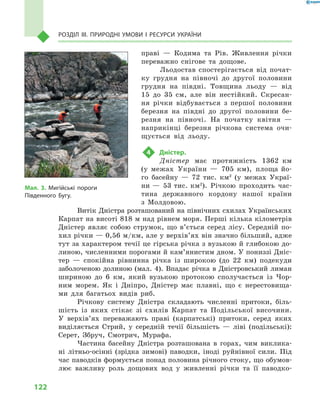122
Розділ III. Природні умови і  ресурси України
праві  — Кодима та Рів. Живлення річки
переважно снігове та дощове.
Льодостав спостерігається від почат-
ку грудня на півночі до другої половини
грудня на півдні. Товщина льоду  — від
15 до 35  см, але він нестійкий. Скресан-
ня річки відбувається з  першої половини
березня на півдні до другої половини бе-
резня на півночі. На початку квітня  —
наприкінці березня річкова система очи-
щується від льоду.
4	 Дністер.
Дністер має протяжність 1362  км
(у  ме­жах України  — 705  км), площа йо-
го басейну  — 72  тис. км2
(у межах Украї-
ни — 53 тис. км2
). Річкою проходить час-
тина державного кордону нашої країни
з  Молдовою.
Витік Дністра розташований на північних схилах Українських
Карпат на висоті 818 м над рівнем моря. Перші кілька кілометрів
Дністер являє собою струмок, що в’ється серед лісу. Середній по-
хил річки — 0,56 м/км, але у верхів’ях він значно більший, адже
тут за характером течії це гірська річка з вузькою й глибокою до-
линою, численними порогами й кам’янистим дном. У пониззі Дніс-
тер  — спокійна рівнинна річка із широкою (до 22  км) подекуди
заболоченою долиною (мал. 4). Впадає річка в Дністровський лиман
шириною до 6  км, який вузькою протокою сполучається із  Чор-
ним морем. Як і  Дніпро, Дністер має плавні, що є  нерестовища-
ми для багатьох видів риб.
Річкову систему Дністра складають численні притоки, біль-
шість із яких стікає зі схилів Карпат та Подільської височини.
У  верхів’ях переважають праві (карпатські) притоки, серед яких
виділяється Стрий, у  середній течії більшість  — ліві (подільські):
Серет, Збруч, Смотрич, Мурафа.
Частина басейну Дністра розташована в  горах, чим виклика-
ні літньо-осінні (зрідка зимові) паводки, іноді руйнівної сили. Під
час паводків формується понад половина річного стоку, що обумов-
лює важливу роль дощових вод у  живленні річки та її паводко-
Мал. 3. Мигійські пороги
Південного Бугу.
 