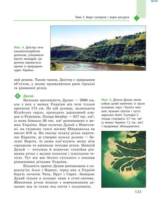 123
Тема 3. Води суходолу і  водні ресурси
вий режим. Таким чином, Дністер є природним
об’єктом, у  якому проявляються риси гірської
та рівнинної річки.
5	 Дунай.
Загальна протяжність Дунаю  — 2960  км,
але з  них у  межах України він тече тільки
протягом 175  км. По цій ділянці, включаючи
Кілійське гирло, проходить державний кор-
дон із Румунією. Площа басейну — 817 тис. км2
,
із яких близько 30  тис. км2
  розташовано в  ме­
жах України. Бере початок Дунай у Німеччи-
ні, на східному схилі масиву Шварцвальд на
висоті 678  м. На своєму шляху річка перети-
нає Карпати, де утворює вузьку долину — За-
лізні Ворота. Із ними пов’язують межу між
середньою та нижньою течіями річки. Нижній
Дунай  — потужна й  водночас спокійна рів-
нинна річка з малим похилом і повільною те-
чією. Тут він має багато спільного з  іншими
рівнинними річками України.
Більшість приток Дунаю розташована в пе­
ред­гір’ях Альп і  Карпат, серед них в  Україні
беруть початок Тиса, Прут і  Сирет. Замерзає
Дунай тільки в  холодні зими в  січні-лютому.
Живлення річки мішане з  переважанням до-
щових вод та талих вод снігів і  льодовиків.
Мал. 4. Дністер тече
каньйоноподібною
долиною, утворюючи
багато меандрів. Ця
ділянка вважається
одним із природних
чудес України.
Мал. 5. Дельта Дунаю являє
собою цілий комплекс із трьох
основних гирл і  безлічі мен-
ших, вузьких проток і  густо
зарослих боліт. Сьогодні її
площа становить 5,7  тис. км2
(у межах України 1,2  тис. км2
)
і  продовжує збільшуватися.
 