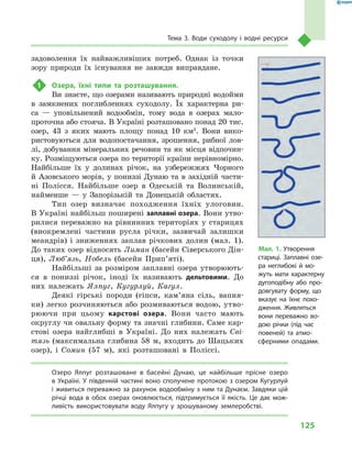 125
Тема 3. Води суходолу і  водні ресурси
задоволення їх найважливіших потреб. Однак із точки
зору природи їх існування не завжди виправдане.
1	 Озера, їхні типи та розташування.
Ви знаєте, що озерами називають природні водойми
в  замкнених поглибленнях суходолу. Їх характерна ри-
са  — уповільнений водообмін, тому вода в  озерах мало-
проточна або стояча. В Україні розташовано понад 20 тис.
озер, 43  з  яких мають площу понад 10  км2
. Вони вико-
ристовуються для водопостачання, зрошення, рибної лов-
лі, добування мінеральних речовин та як місця відпочин-
ку. Розміщуються озера по території країни нерівномірно.
Найбільше їх у  долинах річок, на узбережжях Чорного
й Азовського морів, у пониззі Дунаю та в західній части-
ні Полісся. Найбільше озер в  Одеській та Волинській,
найменше  — у  Запорізькій та Донецькій областях.
Тип озер визначає походження їхніх улоговин.
В Україні найбільш поширені заплавні озера. Вони утво-
рилися переважно на рівнинних територіях у  старицях
(виокремлені частини русла річки, зазвичай залишки
меандрів) і  зниженнях заплав річкових долин (мал.  1).
До таких озер відносять Лиман (басейн Сіверського Дін-
ця), Люб’язь, Нобель (басейн Прип’яті).
Найбільші за розміром заплавні озера утворюють-
ся в  пониззі річок, іноді їх називають дельтовими. До
них належать Ялпуг, Кугурлуй, Кагул.
Деякі гірські породи (гіпси, кам’яна сіль, вапня-
ки) легко розчиняються або розмиваються водою, утво-
рюючи при цьому карстові озера. Вони часто мають
округлу чи овальну форму та значні глибини. Саме кар-
стові озера найглибші в  Україні. До них належать Сві-
тязь (максимальна глибина 58  м, входить до Шацьких
озер), і  Сомин (57  м), які розташовані в Поліссі.
Озеро Ялпуг розташоване в  басейні Дунаю, це найбільше прісне озеро
в  Україні. У  південній частині воно сполучене протокою з  озером Кугурлуй
і живиться переважно за рахунок водообміну з ним та Дунаєм. Завдяки цій
річці вода в  обох озерах оновлюється, підтримується її якість. Це дає мож-
ливість використовувати воду Ялпугу у  зрошуваному землеробстві.
Мал. 1. Утворення
стариці. Заплавні озе-
ра неглибокі й  мо-
жуть мати характерну
дугоподібну або про-
довгувату форму, що
вказує на їхнє похо-
дження. Живляться
вони переважно во-
дою річки (під час
повеней) та атмо­
сферними опадами.
 