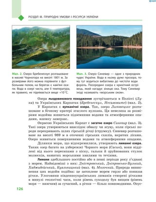 126
Розділ III. Природні умови і  ресурси України
Озера льодовикового походження зустрічаються в  Поліссі (Лу-
ка) та Українських Карпатах (Бребенескул, Несамовите) (мал.  2).
У Карпатах є  вулканічні озера. Так, озеро Липовецьке розта-
шоване в  бічному кратері згаслого вулкана. Ця невелика за розмі-
рами водойма живиться підземними водами та атмосферними опа-
дами, взимку замерзає.
Окрасою Українських Карпат є загатне озеро Синевир (мал. 3).
Такі озера утворюються внаслідок обвалу чи зсуву, коли гірські по-
роди перекривають шлях гірській річці (струмку). Синевир розташо-
ване на висоті 989  м  в оточенні гірських схилів, вкритих лісами.
Озеро живиться поверхневими водами та атмосферними опадами.
Ділянки моря, що відокремилися, утворюють лиманні озера.
Таких озер багато на узбережжі Чорного моря (Сасик), вони відді-
лені від нього пересипами з  піску, гальки й  зруйнованих стулок
молюсків, намитих морськими хвилями та течіями.
Лимани здебільшого постійно або в  певні періоди року з’єднані
з  морем. Найвідоміші з  них: Дністровський, Дніпровсько-Бузький,
Хаджибейський, Куяльницький (мал. 4), Молочний. Природа виник-
нення цих водойм подібна: це затоплене морем гирло або пониззя
річки. Улоговини південноукраїнських лиманів створені річками
в  минулі геологічні часи, коли рівень суходолу був вищим (рівень
моря — нижчим) за сучасний, а річки — більш повноводними. Опус-
Мал. 2. Озеро Бребенескул розташоване
в  масиві Чорногора на висоті 1801  м. За
розмірами його можна порівняти з  фут-
больним полем, на берегах є  кам’яні оси-
пи. Вода в  озері чиста, але її температура,
як правило, не піднімається вище +10 °С.
Мал. 3. Озеро Синевир  — одне з  природних
чудес України. Вода в  ньому дуже прозора, то-
му тут водиться вибаглива до чистоти води
форель. Посередині озера є  крихітний острі-
вець, який нагадує зіницю ока. Тому Синевир
іноді називають «морським оком».
 