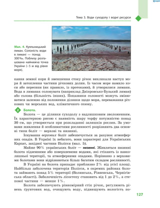 127
Тема 3. Води суходолу і  водні ресурси
кання земної кори й  зменшення стоку річок викликали наступ мо-
ря й  затоплення частини річкових долин. Із часом море намило ко-
си або пересипи (як правило, із протоками), й  утворилися лимани.
Вода в лиманах солонувата (наприклад Дніпровсько-Бузький лиман)
або солона (більшість інших). Показники солоності можуть зміню-
ватися залежно від положення ділянки щодо моря, переважання річ-
кових чи морських вод, кліматичного сезону.
2	 Болота.
Болота  — це ділянки суходолу з  надлишковим зволоженням.
Їх характерною рисою є  наявність шару торфу потужністю понад
30  см, що утворюється при розкладанні залишків рослин. За умо-
вами живлення й особливостями рослинності розрізняють два основ­
ні типи боліт  — верхові та низинні.
Існування верхових боліт забезпечується за рахунок атмосфер-
них опадів. В  Україні їх небагато, вони характерні для Українських
Карпат, західної частини Полісся (мал.  5).
Майже 90 % українських боліт  — низинні. Живляться низинні
болота підземними або поверхневими водами, які стікають із навко-
лишньої території, та атмосферними опадами. Порівняно з  верхови-
ми болотами вони відрізняються більш багатим складом рослинності.
В Україні на болота припадає приблизно 2 % від усієї площі.
Найбільш заболочена територія Полісся, в  окремих районах боло-
та займають понад 5 % території (Волинська, Рівненська, Чернігів-
ська області). Заболоченість лісостепу становить від 1 до 2 %, а сте-
пової частини  — менше 1 %.
Болота забезпечують рівномірний стік річок, регулюють рі-
вень ґрунтових вод, очищують воду, підвищують вологість по-
Мал. 4. Куяльницький
лиман. Солоність води
в  лимані  — понад
300 ‰. Поблизу розта-
шована найнижча точка
України (– 5  м  від рівня
моря).
 