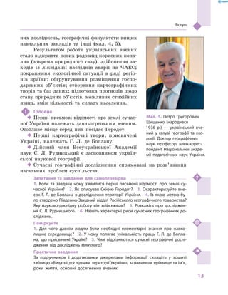 13
Вступ
них досліджень, географічні факультети вищих
навчальних закладів та інші (мал.  4, 5).
Результатом роботи українських вчених
стало відкриття нових родовищ корисних копа-
лин (зокрема природного газу); здійснення за-
ходів із ліквідації наслідків аварії на ЧАЕС;
покращення екологічної ситуації в  ряді регіо-
нів країни; обґрунтування розміщення госпо-
дарських об’єктів; створення картографічних
творів та баз даних; підготовка прогнозів щодо
стану природних об’єк­тів, можливих стихійних
явищ, змін кількості та складу населення.
!	 Головне
‹‹ Перші письмові відомості про землі сучас-
ної України належать давньогрецьким вченим.
Особливе місце серед них посідає Геродот.
‹‹ Перші картографічні твори, присвячені
Україні, належать Г.  Л.  де  Боплану.
‹‹ Дійсний член Всеукраїнської Академії
наук С. Л.  Рудницький є  засновником україн-
ської наукової географії.
‹‹ Сучасні географічні дослідження спрямовані на розв’язання
нагальних проблем суспільства.
Запитання та завдання для самоперевірки
1.  Коли та завдяки чому з’явилися перші письмові відомості про землі су-
часної України?  2.  Як описував Скіфію Геродот?  3.  Охарактеризуйте вне-
сок Г. Л. де Боплана в дослідження території України.  4. Із якою метою бу-
ло створено Південно-Західний відділ Російського географічного товариства?
Яку науково-дослідну роботу він здійснював?  5.  Розкажіть про досліджен-
ня С. Л. Рудницького.  6. Назвіть характерні риси сучасних географічних до-
сліджень.
Поміркуйте
1.  Для чого давнім людям були необхідні елементарні знан­ня про навко-
лишнє середовище?  2.  У  чому полягає унікальність праць Г.  Л.  де  Бопла-
на, що присвячені Україні?  3.  Чим відрізняються сучасні географічні дослі-
дження від досліджень минулого?
Практичне завдання
За підручником і  додатковими джерелами інформації складіть у  зошиті
таблицю «Видатні дослідники території України», зазначивши прізвище та ім’я,
роки життя, основні досягнення вчених.
Мал. 5. Петро Григорович
Шищенко (народився
1936  р.)  — український вче-
ний у  галузі географії та еко-
логії. Доктор географічних
наук, професор, член-корес­
пондент Національної акаде-
мії педагогічних наук України.
 
