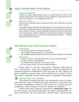 130
Розділ III. Природні умови і  ресурси України
Працюємо самостійно
З’ясуйте, які озера, водосховища, канали є у вашій місцевості (області). Під-
готуйте повідомлення про природу (історію створення і призначення) та ви-
користання одного із  цих географічних об’єктів.
Практична робота 7
Позначення на контурній карті найбільших річок, озер, водосховищ, каналів,
боліт України
За допомогою фізичної карти України підпишіть на контурній карті назви рі-
чок: Дніпро, Сіверський Донець, Південний Буг, Дністер, Дунай; озер: Ялпуг,
Сасик, Шацькі, Синевир; лиманів: Дніпровсько-Бузький, Молочний, Дністров-
ський; водосховищ: Київське, Канівське, Кременчуцьке, Каховське, Дніпров-
ське, Дніпродзержинське; каналів: Північнокримський, Дніпро  — Донбас,
Каховський; болота Полісся.
§ 26.	Підземні води. Водні ресурси України
Ви дізнаєтесь:
ŠŠ про основні артезіанські басейни України
ŠŠ про складові водних ресурсів та їх географію
ŠŠ про необхідність раціонального використання водних ресурсів та їх охорону
Пригадайте:
ŠŠ основні тектонічні структури рівнинної частини території України
ŠŠ які води належать до підземних
ŠŠ чим відрізняються ґрунтові та міжпластові води
ŠŠ що таке водні ресурси, де вони використовуються
Слова «вода» і  «життя» нероздільні. Людина приблизно на
75 % складається з  води. Для підтримання життєвих функцій їй
необхідно вживати щонайменше один літр води на день. Проте для
пиття потрібна не просто вода, а  вода певної якості: прісна й  чиста.
Такі води є у верхній частині земної кори. Їх називають підземними.
1	 Підземні води та їх географія.
Підземними називаються води, що заповнюють пори та порож-
нини гірських порід. Утворюються вони переважно в результаті про-
сочування атмосферних опадів та талої води снігу й  льоду крізь во-
допроникні гірські породи в  місцях їх виходу на поверхню.
Своїми якостями особливо виділяються міжпластові води. Са-
ма назва вказує, що вони формуються між двома водотривкими ша-
рами (пластами). Ці води проходять довгий шлях, просочуючись
 