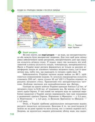 132
Розділ III. Природні умови і  ресурси України
2	 Водні ресурси.
Ви вже знаєте, що водні ресурси — це води, що використовують-
ся або можуть бути використані людиною. Для того щоб дати оцінку
рівня забезпеченості цими ресурсами, використовують дані про серед-
ню кількість річного стоку. У  першу чергу він залежить від особ­
ливостей клімату (кількість опадів, температура, випаровуваність).
Проте в  Україні водні ресурси формуються не тільки за рахунок ат-
мосферних опадів як основного чинника місцевого стоку, але й  тран-
зитних вод, тобто тих, що надходять із сусідніх країн (мал.  3).
Забезпеченість України питною водою майже на 80 % здій-
снюється поверхневими водами. Їх загальна середньорічна кількість
становить 210  км3
, проте тільки 52  км3
(25 %) Україна отримує за
рахунок місцевого стоку. Транзитний стік використовується част-
ково. Особливе значення для водозабезпечення має Дніпро.
Сьогодні на одного жителя України припадає близько 1,2 тис. м3
місцевого стоку та 0,16 тис. м3
підземних вод. Це менше, ніж у біль-
шості країн Європи. У той самий час витрати води на одиницю виро-
бленої продукції в  Україні значно перевищують такі самі показники
в  розвинених країнах Європи. Порівняно із  Францією  — у  2,5  разу,
із Німеччиною  — у  4,3 разу, із Великою Британією та Швецією  —
у  4,2  разу.
Отже, в  Україні проблема раціонального використання водних
ресурсів лишається актуальною. Важливо й  те, що розв’я­зувати її
можна як на рівні країни чи міста (села), так і в межах окремої сім’ї.
Зокрема, це досягається завдяки ретельному обліку води, яка надхо-
24° 28° 32° 36° 40°
50°
46°
24° 28°
32° 36°
50°
46°
Сімферополь
Херсон
Луганськ
Донецьк
Запоріжжя
Харків
Полтава
Суми
Чернігів
КИЇВЖитомир
Люблін
Луцьк
Рівне
Львів Тернопіль
Хмельницький
Івано
Франківськ
Чернівці
Вінниця Черкаси
Кіровоград
Одеса
Краснодар
КИШИНІВ
Курськ
Бєлгород
Дніпропетровськ
Воронеж
Ужгород
Миколаїв
À Ç Î Â Ñ Ü Ê Å
Ì Î Ð Å
Äîí
Ñ³ åâ ðñüêèé
Äåñíà
Ïðè
ï’ÿòü
Ï³âä.Áóã
Äóàíé
Ïðóò
Ïðèï’ÿòü
Çàõ.
Áóã
Ãîðèíü
Êóáàíü
Ñ³ðåò
Ò
èñà
Äí³ïðî
Äîíåöü
× Î Ð Í Å
Äí³ïðî
Äí³ñòåð
Ïñåë
Äóíàé
Ì Î Ð Å
Масштаб 1 : 15 000 000
Березівка Новопсков
Старобільськ
Слов’янськ
Бердянськ
Кирилівка
Маріуполь
Ольгинка
ЧокрацькеДжанкой
Чаплинка
Мелітополь
Миргород
Царичанка
Знам’янка Знаменівка
Зачепилівка
Миронівка
Умань
Конча-Заспа
Немирів
Східниця
Трускавець
Великий Любінь
Бровари
Хмільник
Гусятин
Щербинці
Поляна
Вишково
Берегове
Гута СтепанівськаВолодимир Волинський
Куяльник
Сергіївка
Саки
Провінції складчастих областей
Український кристалічний масив
Донецька складчаста область
Карпати
Гірський Крим
Джерела мінеральних вод
ГІДРОГЕОЛОГІЧНІ РАЙОНИ
Дніпровсько-Донецький
Волино-Подільський
Причорноморський
Артезіанські басейни
Мал. 2. Підземні
води України.
 