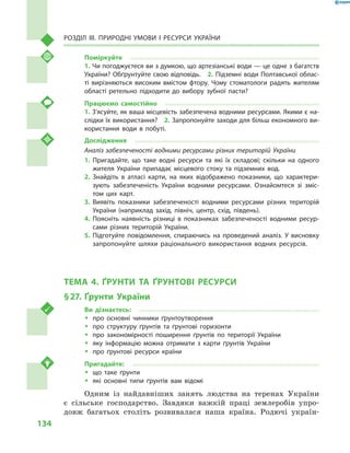 134
Розділ III. Природні умови і  ресурси України
Поміркуйте
1. Чи погоджуєтеся ви з думкою, що артезіанські води — це одне з багатств
України? Обґрунтуйте свою відповідь.  2. Підземні води Полтавської облас-
ті вирізняються високим вмістом фтору. Чому стоматологи радять жителям
області ретельно підходити до вибору зубної пасти?
Працюємо самостійно
1. З’ясуйте, як ваша місцевість забезпечена водними ресурсами. Якими є на-
слідки їх використання?  2. Запропонуйте заходи для більш економного ви-
користання води в  побуті.
Дослідження
Аналіз забезпеченості водними ресурсами різних територій України
1.	Пригадайте, що таке водні ресурси та які їх складові; скільки на одного
жителя України припадає місцевого стоку та підземних вод.
2.	Знайдіть в  атласі карти, на яких відображено показники, що характери-
зують забезпеченість України водними ресурсами. Ознайомтеся зі зміс-
том цих карт.
3.	Виявіть показники забезпеченості водними ресурсами різних територій
України (наприклад захід, північ, центр, схід, південь).
4.	Поясніть наявність різниці в  показниках забезпеченості водними ресур-
сами різних територій України.
5.	Підготуйте повідомлення, спираючись на проведений аналіз. У висновку
запропонуйте шляхи раціонального використання водних ресурсів.
ТЕМА 4. ҐРУНТИ ТА ҐРУНТОВІ РЕСУРСИ
§ 27.	 Ґрунти України
Ви дізнаєтесь:
ŠŠ про основні чинники ґрунтоутворення
ŠŠ про структуру ґрунтів та ґрунтові горизонти
ŠŠ про закономірності поширення ґрунтів по території України
ŠŠ яку інформацію можна отримати з  карти ґрунтів України
ŠŠ про ґрунтові ресурси країни
Пригадайте:
ŠŠ що таке ґрунти
ŠŠ які основні типи ґрунтів вам відомі
Одним із найдавніших занять людства на теренах України
є  сільське господарство. Завдяки важкій праці землеробів упро-
довж багатьох століть розвивалася наша країна. Родючі україн-
 