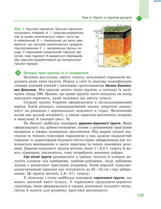 137
Тема 4. Ґрунти та ґрунтові ресурси
3	 Основні типи ґрунтів та їх поширення.
Залежно від складу, вмісту гумусу, потужності горизонтів ви-
діляють різні типи ґрунтів. Першу у світі їх наукову класифікацію
створив відомий вчений і засновник ґрунтознавства Василь Васильо­
вич Докучаєв. Він виділяв десять типів ґрунтів, а  сьогодні їх налі-
чують понад 100. Цікаво, що назви ґрунтів часто вказують на колір
верхнього горизонту, який залежить від вмісту гумусу.
Сучасні ґрунти України сформувалися в  післяльодовиковий
період. Їхній розподіл підпорядкований закону широтної зональ-
ності на рівнинах і  вертикальної поясності в  горах. Величезний
вплив має рельєф місцевості, а  також характер рослинного покриву
в  минулому й  сьогодні (мал.  3).
На Поліссі найбільш поширені дерново-підзолисті ґрунти. Вони
сформувалися під дубово-сосновими лісами з  розвиненим трав’я­ним
покривом в  умовах надмірного зволоження. Під шаром лісової під-
стилки та тонким гумусовим горизонтом у  них залягає підзолистий
горизонт із характерним білувато-світло-сірим забарвленням (це по-
яснюється вимиванням із нього перегною та інших поживних речо-
вин). Дерново-підзолисті ґрунти містять лише 1—2,5 % гумусу й ма-
ють підвищену кислотність, тому потребують внесення добрив.
Сірі лісові ґрунти розвивалися в  умовах теплого й  помірно во-
логого клімату під грабовими, грабово-дубовими, іноді дубовими
лісами з  незначним трав’яним покривом. Їхній верхній гумусово-
акумулятивний горизонт має потужність до 45—55 см і сіре забарв-
лення. Ці ґрунти містять 1,3—4 % гумусу.
У лісостепу і степу найбільш поширені чорноземні ґрунти, що
мають високий вміст гумусу. У  чорноземів грудкувато-зерниста
структура, вони сформувалися в умовах достатньої кількості тепла,
світла й  вологи для розвитку трав’яної рослинності.
Горизонти 0 см
5 смО
А
В
С
25 см
75 см
120 см
Мал. 2. Ґрунтові горизонти. Ґрунтові горизонти
позначають літерами: А  — гумусово-акумулятив-
ний (у ньому накопичується гумус), часто ще
й  елювіальний; В  — ілювіальний, до якого вми-
ваються і  де частково накопичуються продукти
ґрунтоутворення; С  — материнська гірська по-
рода. У  чорноземах елювіальний горизонт від-
сутній, тому горизонт  В вважається перехідним
(від гумусово-акумулятивного до материнської
гірської породи).
 