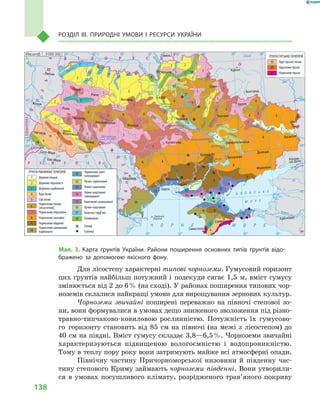 138
Розділ III. Природні умови і  ресурси України
Для лісостепу характерні типові чорноземи. Гумусовий горизонт
цих ґрунтів найбільш потужний і  подекуди сягає 1,5  м, вміст гумусу
змінюється від 2 до 6 % (на сході). У районах поширення типових чор-
ноземів склалися найкращі умови для вирощування зернових культур.
Чорноземи звичайні поширені переважно на півночі степової зо-
ни, вони формувалися в умовах дещо зниженого зволоження під різно-
травно-типчаково-ковиловою рослинністю. Потужність їх гумусово-
го горизонту становить від 85  см на півночі (на межі з  лісостепом) до
40  см на півдні. Вміст гумусу складає 3,8—6,5 %. Чорноземи звичайні
характеризуються підвищеною вологоємністю і  водопроникністю.
Тому в теплу пору року вони затримують майже всі атмосферні опади.
Північну частину Причорноморської низовини й  південну час-
тину степового Криму займають чорноземи південні. Вони утворили-
ся в умовах посушливого клімату, розрідженого трав’яного покриву
24° 26° 28° 30° 32° 34° 36° 38° 40°
50°
48°
46°
52°
50°
48°
46°
24° 26°
28° 30° 32° 34° 36° 38°
î. Çì³¿íèé
(Україна)
Сімферополь
Севастополь
Херсон
Миколаїв
Луганськ
Донецьк
Маріуполь
Запоріжжя
Харків
Полтава
Суми
Чернігів
КИЇВЖитомир
Гомель
Люблін
Луцьк
Рівне
Львів
Тернопіль
Хмельницький
Ужгород
Івано
Франківськ
Чернівці
Вінниця
Черкаси
Кіровоград
Одеса
Краснодар
Ростов
на Дону
КИШИНІВ
Ясси
Сату Маре
Бая Маре
Браїла
Кривий Ріг
Курськ
Бєлгород
Жешув
Галац
Дніпропетровськ
Воронеж
Ñàìàðà
Äí³ñòåð
Ñàí
Ïðóò
Ñëó÷
ªÿ
Ðàóò
À Ç Î Â Ñ Ü Ê Å
Ì Î Ð Å
Ñàëãèð
Äí³ïðîâñüêå
âäñõ.
²íãóëåöü
Äîí
Äîí
Îñê³ë
Ñ³âåðñüêèé
Âîðñê
ëà
Ïñåë
Äí³ïð
î
Ñó
ëà
Ñåéì
Äåñíà
Ïðèï’ÿòü
Òåòåð
³â
Ðîñü
Äí³ñòðîâñüêå
âäñõ.
Ï³âä. Áóã
Ï³âä.
Áóã
Äóíàé
Ïðóò
Äí³ñòåð
Ïðèï’ÿòü
Â³ñëà
Ñòèð
Çàõ.Áóã
ÃîðèíüÆ
³æ³ÿ
Òèñà
Êóáàíü
Áè
òþã
Ñîìåø
Ñ³ðå
ò
Òè
ñà
Á³ñòð³
öà
Äí³ïðî
Êàí³âñüêå
âäñõ.
Äí³ïðîäçåðæèíñüêå
âäñõ.
Äîíåöü
Êè¿âñüêå
âäñõ.
Ñîñíà
Êðåìåí÷óöüêå
âäñõ.
Îð³ëü
Êàõîâñüêå
âäñõ.
Ñåðåò
Масштаб 1 : 7 500 000
× Î Ð Í Å Ì Î Ð Å
ÑËÎÂÀ××ÈÍÀ
Ð Ó Ì Ó Í ² ß
Ï
Î
Ë
Ü
Ù
À
Ì
Î
Ë
ÄÎÂ
À
Á ² Ë Î Ð Ó Ñ Ü
Ð
Î
Ñ
²ß
ÓÃÎ
Ð
ÙÈÍÀ
Чорноземи злиті
солонцюваті
Лучно-чорноземні
Темно-каштанові
Темно-каштанові
солонцюваті
Каштанові солонцюваті
Лучно-каштанові
Болотно-торф’яні
Алювіальні
Солоді
Солонці
ҐРУНТИ РІВНИННИХ ТЕРИТОРІЙ
Дернові піщані
Дерново-підзолисті
Дерново-карбонатні
Бурі лісові
Сірі лісові
Чорноземи типові
(лісостепові)
Чорноземи опідзолені
Чорноземи звичайні
Чорноземи південні
Чорноземи залишково-
карбонатні
ҐРУНТИ ГІРСЬКИХ ТЕРИТОРІЙ
Бурі гірсько-лісові
Буроземи гірські
Коричневі гірські18 18
18
18
18
18
17
17
17
1717
17
17
17
17
17
17
16
16
16
15
15
15
14
14
1414
13
13
1313
13
12
12
12
11
11
10
10
10
10
9
9
9
99
9
8
8
8
8
8
8
7
7
7
7
7
7
7
7
7
7
7
7
7
7
6
6
6
6
66
6
6
6
5
5
5 5
5
5
5
5
55
5
5
5
21
21
21
20
20
19
19
19
4
4
4
3
3
3
2
2
2
2
2
2
2
2
2
2
2
2
1
1
1
1
1
Масштаб 1 : 9 000 000
Мал. 3. Карта ґрунтів України. Райони поширення основних типів ґрунтів відо-
бражено за допомогою якісного фону.
 