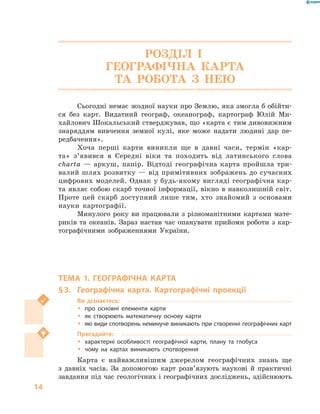 14
РОЗДІЛ І.
ГЕОГРАФІЧНА КАРТА
ТА РОБОТА З  НЕЮ
Сьогодні немає жодної науки про Землю, яка змогла б обійти-
ся без карт. Видатний географ, океанограф, картограф Юлій Ми-
хайлович Шокальський стверджував, що «карта є тим дивовижним
знаряддям вивчення земної кулі, яке може надати людині дар пе-
редбачення».
Хоча перші карти виникли ще в  давні часи, термін «кар-
та» з’явився в  Середні віки та походить від латинського слова
charta  — аркуш, папір. Відтоді географічна карта пройшла три-
валий шлях розвитку — від примітивних зображень до сучасних
цифрових моделей. Однак у будь-якому вигляді географічна кар-
та являє собою скарб точної інформації, вікно в навколишній світ.
Проте цей скарб доступний лише тим, хто знайомий з  основами
науки картографії.
Минулого року ви працювали з різноманітними картами мате-
риків та океанів. Зараз настав час опанувати прийоми роботи з кар-
тографічними зображеннями України.
ТЕМА 1. ГЕОГРАФІЧНА КАРТА
§ 3.	 Географічна карта. Картографічні проекції
Ви дізнаєтесь:
ŠŠ про основні елементи карти
ŠŠ як створюють математичну основу карти
ŠŠ які види спотворень неминуче виникають при створенні географічних карт
Пригадайте:
ŠŠ характерні особливості географічної карти, плану та глобуса
ŠŠ чому на картах виникають спотворення
Карта є  найважливішим джерелом географічних знань ще
з  давніх часів. За допомогою карт розв’язують наукові й  практичні
завдання під час гео­логічних і географічних досліджень, здійснюють
 
