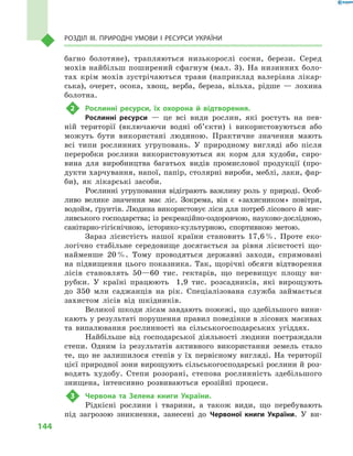 144
Розділ III. Природні умови і  ресурси України
багно болотяне), трапляються низькорослі сосни, берези. Серед
мохів найбільш поширений сфагнум (мал. 3). На низинних боло-
тах крім мохів зустрічаються трави (наприклад валеріана лікар-
ська), очерет, осока, хвощ, верба, береза, вільха, рідше  — лохина
болотна.
2	 Рослинні ресурси, їх охорона й  відтворення.
Рослинні ресурси  — це всі види рослин, які ростуть на пев-
ній території (включаючи водні об’єкти) і  використовуються або
можуть бути використані людиною. Практичне значення мають
всі типи рослинних угруповань. У  природному вигляді або після
переробки рослини використовуються як корм для худоби, сиро-
вина для виробництва багатьох видів промислової продукції (про-
дукти харчування, напої, папір, столярні вироби, меблі, лаки, фар-
би), як лікарські засоби.
Рослинні угруповання відіграють важливу роль у природі. Особ­
ливо велике значення має ліс. Зокрема, він є  «захисником» повітря,
водойм, ґрунтів. Людина використовує ліси для потреб лісового й мис-
ливського господарства; із рекреаційно-оздоровчою, науково-дослідною,
санітарно-гігієнічною, історико-культурною, спортивною метою.
Зараз лісистість нашої країни становить 17,6 %. Проте еко-
логічно стабільне середовище досягається за рівня лісистості що-
найменше 20 %. Тому проводяться державні заходи, спрямовані
на підвищення цього показника. Так, щорічні обсяги відтворення
лісів становлять 50—60 тис. гектарів, що перевищує площу ви-
рубки. У  країні працюють 1,9 тис. розсадників, які вирощують
до 350  млн саджанців на рік. Спеціалізована служба займається
захистом лісів від шкідників.
Великої шкоди лісам завдають пожежі, що здебільшого вини-
кають у результаті порушення правил поведінки в лісових масивах
та випалювання рослинності на сільськогосподарських угіддях.
Найбільше від господарської діяльності людини постраждали
степи. Одним із результатів активного використання земель стало
те, що не залишилося степів у  їх первісному вигляді. На території
цієї природної зони вирощують сільськогосподарські рослини й роз-
водять худобу. Степи розорані, степова рослинність здебільшого
знищена, інтенсивно розвиваються ерозійні процеси.
3	 Червона та Зелена книги України.
Рідкісні рослини і  тварини, а  також види, що перебувають
під загрозою зникнення, занесені до Червоної книги України. У  ви-
 