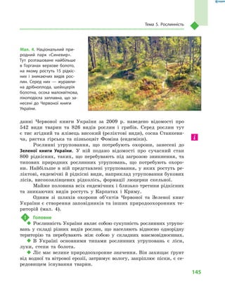 145
Тема 5. Рослинність
данні Червоної книги України за 2009  р. наведено відомості про
542  види тварин та 826  видів рослин і  грибів. Серед рослин тут
є тис ягідний та ялівець високий (реліктові види), сосна Станкеви-
ча, рястка гірська та пізньоцвіт Фоміна (ендеміки).
Рослинні угруповання, що потребують охорони, занесені до
Зеленої книги України. У  ній подано відомості про сучасний стан
800  рідкісних, таких, що перебувають під загрозою зникнення, та
типових природних рослинних угруповань, що потребують охоро-
ни. Найбільше в  ній представлені угруповання, у  яких ростуть ре-
ліктові, ендемічні й рідкісні види, наприклад угруповання букових
лісів, високоялівцевих рідколісь, формації люцерни скельної.
Майже половина всіх ендемічних і близько третини рідкісних
та зникаючих видів ростуть у  Карпатах і  Криму.
Одним зі шляхів охорони об’єктів Червоної та Зеленої книг
України є створення заповідників та інших природоохоронних те-
риторій (мал.  4).
!	 Головне
‹‹ Рослинність України являє собою сукупність рослинних угрупо-
вань у  складі різних видів рослин, що населяють відносно однорідну
територію та перебувають між собою у  складних взаємовідносинах.
‹‹ В Україні основними типами рослинних угруповань є  ліси,
луки, степи та болота.
‹‹ Ліс має велике природоохоронне значення. Він захищає ґрунт
від водної та вітрової ерозії, затримує вологу, закріплює піски, є се-
редовищем існування тварин.
Мал. 4. Національний при-
родний парк «Синевир».
Тут розташоване найбільше
в  Горганах верхове болото,
на якому ростуть 15  рідкіс-
них і  зникаючих видів рос-
лин. Серед них  — журавли-
на дрібноплода, шейхцерія
болотна, осока малоквіткова,
лікоподієла заплавна, що за-
несені до Червоної книги
України.
 