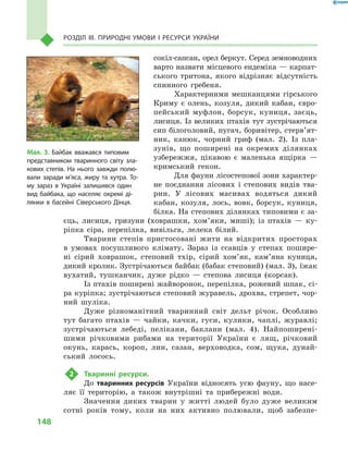 148
Розділ III. Природні умови і  ресурси України
сокіл-сапсан, орел беркут. Серед земноводних
варто назвати місцевого ендеміка — карпат-
ського тритона, якого відрізняє відсутність
спинного гребеня.
Характерними мешканцями гірського
Криму є  олень, козуля, дикий кабан, євро-
пейський муфлон, борсук, куниця, заєць,
лисиця. Із великих птахів тут зустрічаються
сип білоголовий, пугач, боривітер, стер­в’ят­
ник, канюк, чорний гриф (мал.  2). Із пла-
зунів, що поширені на окремих ділянках
узбережжя, цікавою є  маленька ящірка  —
кримський гекон.
Для фауни лісостепової зони характер-
не поєднання лісових і  степових видів тва-
рин. У  лісових масивах водяться дикий
кабан, козуля, лось, вовк, борсук, куниця,
білка. На степових ділянках типовими є за-
єць, лисиця, гризуни (ховрашки, хом’яки, миші); із птахів  — ку-
ріпка сіра, перепілка, вивільга, лелека білий.
Тварини степів пристосовані жити на відкритих просторах
в  умовах посушливого клімату. Зараз із ссавців у  степах пошире-
ні сірий ховрашок, степовий тхір, сірий хом’як, кам’яна куниця,
дикий кролик. Зустрічаються байбак (бабак степовий) (мал. 3), їжак
вухатий, тушканчик, дуже рідко  — степова лисиця (корсак).
Із птахів поширені жайворонок, перепілка, рожевий шпак, сі-
ра куріпка; зустрічаються степовий журавель, дрохва, стрепет, чор-
ний шуліка.
Дуже різноманітний тваринний світ дельт річок. Особливо
тут багато птахів  — чайки, качки, гуси, кулики, чаплі, журавлі;
зустрічаються лебеді, пелікани, баклани (мал.  4). Найпоширені-
шими річковими рибами на території України є  лящ, річковий
окунь, карась, короп, лин, сазан, верховодка, сом, щука, дунай-
ський лосось.
2	 Тваринні ресурси.
До тваринних ресурсів України відносять усю фауну, що насе-
ляє її територію, а  також внутрішні та прибережні води.
Значення диких тварин у  житті людей було дуже великим
сотні років тому, коли на них активно полювали, щоб забезпе-
Мал. 3. Байбак вважався типовим
представником тваринного світу зла-
кових степів. На нього завжди полю-
вали заради м’яса, жиру та хутра. То-
му зараз в  Україні залишився один
вид байбака, що населяє окремі ді-
лянки в  басейні Сіверського Дінця.
 