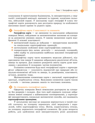 15
Тема 1. Географічна карта
планування й проектування будівництва, їх використовують у мор-
ській і повітряній навігації, навчанні та туризмі, космічних польо-
тах, військовій справі. У  шкільному курсі географії 8  класу гео­
графічні карти допоможуть вам дослідити природу та особливості
населення нашої країни та рідного краю.
1	 Географічна карта: її властивості та елементи.
Географічна карта  — це зменшене та узагальнене зображення
поверхні Землі, побудоване за математичними законами на площи-
ні за допомогою умовних знаків. У  самому визначенні карти відо-
бражені її основні властивості:
‹‹ математичний підхід до побудови  — використання масштабу
та спеціальних картографічних проекцій;
‹‹ застосування особливої мови картографічних символів;
‹‹ генералізація (від латин. generalis  — загальний, головний),
тобто відбір та узагальнення найбільш важливої географічної
інформації.
Географічну карту часто називають моделлю дійсності, під-
креслюючи тим самим її завдання зображувати реалістичні об’єкти,
явища та процеси. Для пов­ного розкриття змісту карти дуже важ-
ливим є  розуміння її складових частин (елементів).
Головним елементом будь-якої географічної карти є картогра-
фічне зображення  — сукупність відомостей про природні або со-
ціально-економічні об’єкти та явища, їх розміщення, властивості,
зв’язки, розвиток тощо.
Математичними елементами карти є  масштаб, картографічні
проекції, координатна сітка. Важливим елементом карти також
є  легенда  — система умовних знаків та текстових пояснень.
2	 Як створюють географічні карти.
Сферичну поверхню Землі неможливо розгорнути на площи-
ну без розривів і складок. Для того щоб отримати суцільне зобра-
ження земної поверхні з найменшими спотвореннями, у картогра-
фії використовують спеціальні математичні способи, які називають
картографічними проекціями.
У загальному вигляді це завдання вирішується в такий спо-
сіб: спочатку на площину переносять лінії меридіанів і пара-
лелей, тобто картографічну сітку. Потім, користуючись сіткою,
на площину переносять географічні елементи. Це дуже непроста
робота, для здійснення якої використовують різні допоміжні
 