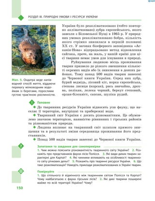 150
Розділ III. Природні умови і  ресурси України
України було реакліматизовано (тобто повтор-
но акліматизовано) зубра європейського, якого
завезли з Біловезької Пущі в 1965 p. У природ-
них умовах реакліматизовано бобра, кількість
якого стрімко знизилася в  першій половині
XX ст. У  загонах біосферного заповідника «Ас-
канія-Нова» відпрацьовано метод відновлення
сайгака, проте, на жаль, у нашій країні для ці-
єї тварини немає умов для існування в природі.
Руйнування людиною місць проживання
тварин призвело до різкого зменшення кількос-
ті окремих видів або їх зникнення в деяких ра-
йонах. Тому понад 500  видів тварин занесені
до Червоної книги України. Серед них зубр,
бурий ведмідь, лісовий кіт, норка європейська,
степова лисиця (корсак), рись звичайна, дрох-
ва, пелікан, лелека чорний, беркут степовий,
орлан-білохвіст, сапсан, шуліка рудий.
!	 Головне
‹‹ До тваринних ресурсів України відносять усю фауну, що на-
селяє її територію, внутрішні та прибережні води.
‹‹ Тваринний світ України є досить різноманітним. Це обумов-
лено значною територією, наявністю рівнинних і гірських районів
та різноманіттям природи.
‹‹ Людина впливає на тваринний світ шляхом прямого зни-
щення та в  результаті зміни середовища проживання його пред-
ставників.
‹‹ Понад 500  видів тварин занесені до Червоної книги України.
Запитання та завдання для самоперевірки
1.  Чим можна пояснити різноманітність тваринного світу України?  2.  Роз-
кажіть про представників фауни лісів Полісся.  3. Які види диких тварин ха-
рактерні для Карпат?  4.  Які чинники впливають на особливості тваринно-
го світу річкових дельт?  5. Розкажіть про тваринні ресурси України.  6. Що
таке реакліматизація? Наведіть приклади реакліматизованих в Україні тварин.
Поміркуйте
1.  Що спільного й  відмінного між тваринним світом Полісся та Карпат?
Чому найбагатшою є  фауна гірських лісів?  2.  Які дикі тварини поширені
майже по всій території України? Чому?
Мал. 5. Ондатра веде напів-
водний спосіб життя, віддаючи
перевагу мілководним водо-
ймам із берегами, порослими
густою трав’яною рослинністю.
 