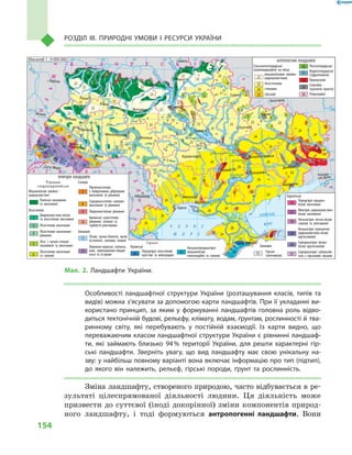 154
Розділ III. Природні умови і  ресурси України
Особливості ландшафтної структури України (розташування класів, типів та
видів) можна з’ясувати за допомогою карти ландшафтів. При її укладанні ви-
користано принцип, за яким у  формуванні ландшафтів головна роль відво-
диться тектонічній будові, рельєфу, клімату, водам, ґрунтам, рослинності й тва-
ринному світу, які перебувають у  постійній взаємодії. Із карти видно, що
переважаючим класом ландшафтної структури України є рівнинні ландшаф-
ти, які займають близько 94 % території України, для решти характерні гір-
ські ландшафти. Зверніть увагу, що вид ландшафту має свою унікальну на-
зву: у найбільш повному варіанті вона включає інформацію про тип (підтип),
до якого він належить, рельєф, гірські породи, ґрунт та рослинність.
Зміна ландшафту, створеного природою, часто відбувається в ре-
зультаті цілеспрямованої діяльності людини. Ця діяльність може
призвести до суттєвої (іноді докорінної) зміни компонентів природ-
ного ландшафту, і  тоді формуються антропогенні ландшафти. Вони
24° 26° 28° 30° 32° 34° 36° 38° 40°
50°
48°
46°
52°
50°
48°
46°
24° 26°
28° 30° 32° 34° 36° 38°
Сімферополь
Херсон
Миколаїв
Луганськ
Донецьк
Маріуполь
Запоріжжя
Харків
Полтава
Суми
Чернігів
КИЇВЖитомир
Гомель
Люблін
Луцьк
Рівне
Львів
Тернопіль
Хмельницький
Ужгород
Івано
Франківськ
Чернівці
Вінниця
Черкаси
Кіровоград
Одеса
Ростов
на Дону
КИШИНІВ
Ясси
Сату Маре
Бая Маре
Браїла
Кривий Ріг
Курськ
Бєлгород
Жешув
Галац
Дніпропетровськ
Воронеж
Ñàìàðà
Äí³ñòåð
Ñàí
Ïðóò
Ñëó÷
ªÿ
Ðàóò
Ñàëãèð
Äí³ïðîâñüêå
âäñõ.
²íãóëåöü
Äîí
Äîí
Îñê³ë
Ñ³âåðñüêèé
Âîðñê
ëà
Ïñåë
Äí³ïð
î
Ñó
ëà
Ñåéì
Äåñíà
Ïðèï’ÿòü
Òåòåð
³â
Ðîñü
Äí³ñòðîâñüêå
âäñõ.
Ï³âä. Áóã
Ï³âä.
Áóã
Äóíàé
Ïðóò
Äí³ñòåð
Ïðèï’ÿòü
Â³ñëà
Ñòèð
Çàõ.Áóã
ÃîðèíüÆ
³æ³ÿ
Òèñà
Êóáàíü
Áè
òþã
Ñ³ðå
ò
Òè
ñà
Á³ñòð³
öà
Äí³ïðî
Êàí³âñüêå
âäñõ.
Äí³ïðîäçåðæèíñüêå
âäñõ.
Äîíåöü
Êè¿âñüêå
âäñõ.
Ñîñíà
Êðåìåí÷óöüêå
âäñõ.
Îð³ëü
Êàõîâñüêå
âäñõ.
Ñåðåò
Масштаб 1 : 7 500 000
ÑËÎÂÀ××ÈÍÀ
Ð Ó Ì Ó Í ² ß
Ï
Î
Ë
Ü
Ù
À
Ì
Î
Ë
ÄÎÂ
À
Á ² Ë Î Ð Ó Ñ Ü
Ð Ó
Ó
Ì
Í
²
ÓÃÎ
Ð
ÙÈÍÀ
Масштаб 1 : 7 500 000
АЗОВСЬКЕ
МОРЕ
Ч О Р Н Е
М О Р Е
Ð
Î
Ñ
²
ß
1
11
1
1
1
1
1
1
1
1
1
1
1
1
1
1
1
1
2
2
2
2
2
2
16
16
17
26
26
26
26
26
26
26
26
26
20
20
21
21
21
21
19
19
18
30
30
18
2 2
3
3
3
3
3
3
3
4
4
3
5
5
22
22
22
22
22
22
22
22
22
22
22
22
23
23
232323
23
23
23
23
23
23
25
25
25
25
23
23
23
23
24
24
24
24
24
24
24
24
24
25
25
24
24
24
24
24
24
2829
29
29
28
28
24
24
24
24
24
23
23
23
22
22
5
5
5
5
5
6
6
6
6
6
6
6
6
5
8
7
7
7
7
7
7
7
7
7
7
8
8
9
10
12
10
14
13
9
8
5
3
3
3
3
3
3
2
2
22
2
Рівнинні
східноєвропейські
Мішанолісові хвойно-
широколистяні
Поліські низовинні
та височинні
Лісостепові
Широколистяно-лісові
та лісостепові височинні
Лісостепові височинні
Лісостепові височинно-
рівнинні
Лісо- і лучно-степові
низовинні та височинні
Лісостепові височинні
та схилові
Степові
Північностепові
з байрачними дібровами
височинні та рівнинні
Середньостепові схилово-
височинні та рівнинні
Південностепові рівнинні
Кримські сухостепові
рівнинні, сопкові та
горбисто-улоговинні
Заплавні
Лісові, лучно-болотні, лучні
остепнені, заплави, плавні
Лиманно-морські солонча-
кові, черепашково-піщані
коси та острови
АНТРОПОГЕННІ ЛАНДШАФТИ
ПРИРОДНІ ЛАНДШАФТИ
Гірські
Кримські
Передгірні лісостепові
куестові та міжгрядові
Низькосередньогірні
мішанолісові
платоподібні та схилові
Заплавні
Гірські
галечникові
Карпатські
Передгірні мішано-
лісові височинні
Міжгірні широколистяно-
лісові низовинні
Низькогірні лучно-лісові
схилові та улоговинні
Низькогірні вулканічні
широколистяно-лісові
крутосхилові
Середньогірні лучно-
лісові крутосхилові
Середньогірні субальпій-
ські з гірськими луками
Сільськогосподарські
(агроландшафти) на місці
мішанолісових хвойно-
широколистяних
лісостепових
степових
гірських
Лісогосподарські
Водогосподарські
(гідротехнічні)
Промислові
Селітебні
(населені пункти)
Рекреаційні
1
2
3
4
5
6
7
8
9
10
11
12
13 14 15
16
17
18
19
20
21
22
23
24
25
26
27
28
29
30
Масштаб 1 : 9 000 000
ь
Мал. 2. Ландшафти України.
 