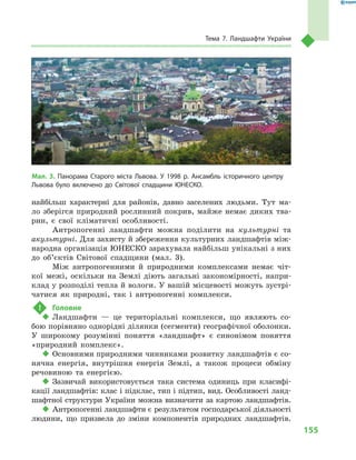 155
Тема 7. Ландшафти України
найбільш характерні для районів, давно заселених людьми. Тут ма-
ло зберігся природний рослинний покрив, майже немає диких тва-
рин, є  свої кліматичні особливості.
Антропогенні ландшафти можна поділити на культурні та
акультурні. Для захисту й збереження культурних ландшафтів між-
народна організація ЮНЕСКО зарахувала найбільш унікальні з них
до об’єктів Світової спадщини (мал.  3).
Між антропогенними й  природними комплексами немає чіт-
кої межі, оскільки на Землі діють загальні закономірності, напри-
клад у розподілі тепла й вологи. У вашій місцевості можуть зустрі-
чатися як природні, так і  антропогенні комплекси.
!	 Головне
‹‹ Ландшафти  — це територіальні комплекси, що являють со-
бою порівняно однорідні ділянки (сегменти) географічної оболонки.
У  широкому розумінні поняття «ландшафт» є  синонімом поняття
«природний комплекс».
‹‹ Основними природними чинниками розвитку ландшафтів є со-
нячна енергія, внутрішня енергія Землі, а  також процеси обміну
речовиною та енергією.
‹‹ Зазвичай використовується така система одиниць при класифі-
кації ландшафтів: клас і підклас, тип і підтип, вид. Особливості ланд-
шафтної структури України можна визначити за картою ландшафтів.
‹‹ Антропогенні ландшафти є результатом господарської діяльно­сті
людини, що призвела до зміни компонентів природних ландшафтів.
Мал. 3. Панорама Старого міста Львова. У  1998  р. Ансамбль історичного центру
Львова було включено до Світової спадщини ЮНЕСКО.
 