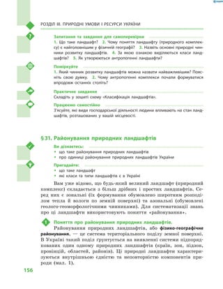 156
Розділ III. Природні умови і  ресурси України
Запитання та завдання для самоперевірки
1.  Що таке ландшафт?  2.  Чому поняття ландшафту (природного комплек-
су) є найголовнішим у фізичній географії?  3. Назвіть основні природні чин-
ники розвитку ландшафтів.  4.  За якою ознакою виділяються класи ланд-
шафтів?  5.  Як утворюються антропогенні ландшафти?
Поміркуйте
1. Який чинник розвитку ландшафтів можна назвати найважливішим? Пояс-
ніть свою думку.  2.  Чому антропогенні комплекси почали формуватися
впродовж останніх століть?
Практичне завдання
Складіть у  зошиті схему «Класифікація ландшафтів».
Працюємо самостійно
З’ясуйте, які види господарської діяльності людини впливають на стан ланд-
шафтів, розташованих у  вашій місцевості.
§ 31.	Районування природних ландшафтів
Ви дізнаєтесь:
ŠŠ що таке районування природних ландшафтів
ŠŠ про одиниці районування природних ландшафтів України
Пригадайте:
ŠŠ що таке ландшафт
ŠŠ які класи та типи ландшафтів є  в Україні
Вам уже відомо, що будь-який великий ландшафт (природний
комплекс) складається з  більш дрібних і  простих ландшафтів. Се-
ред них є  зональні (їх формування обумовлено широтним розподі-
лом тепла й  вологи по земній поверхні) та азональні (обумовлені
геолого-геоморфологічними чинниками). Для систематизації знань
про ці ландшафти використовують поняття «районування».
1	 Поняття про районування природних ландшафтів.
Районування природних ландшафтів, або фізико-географічне
районування,  — це система територіального поділу земної поверхні.
В Україні такий поділ ґрунтується на виявленні системи підпоряд-
кованих один одному природних ландшафтів (країн, зон, підзон,
провінцій, областей, районів). Ці природні ландшафти характери-
зуються внутрішньою єдністю та неповторністю компонентів при-
роди (мал.  1).
 