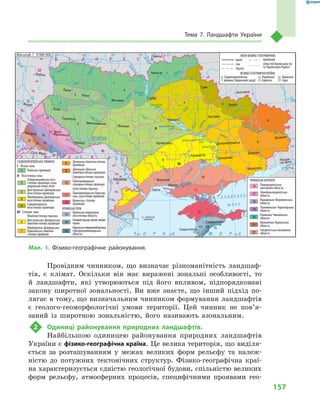 157
Тема 7. Ландшафти України
Провідним чинником, що визначає різноманітність ландшаф-
тів, є  клімат. Оскільки він має виражені зональні особливості, то
й  ландшафти, які утворюються під його впливом, підпорядковані
закону широтної зональності. Ви вже знаєте, що інший підхід по-
лягає в тому, що визначальним чинником формування ландшафтів
є  геолого-геоморфологічні умови території. Цей чинник не пов’я­
заний із широтною зональністю, його називають азональним.
2	 Одиниці районування природних ландшафтів.
Найбільшою одиницею районування природних ландшафтів
України є фізико-географічна країна. Це велика територія, що виділя-
ється за розташуванням у  межах великих форм рельєфу та належ-
ністю до потужних тектонічних структур. Фізико-географічна краї-
на характеризується єдністю геологічної будови, спільністю великих
форм рельєфу, атмосферних процесів, специфічними проявами гео-
24° 26° 28° 30° 32° 34° 36° 38° 40°
50°
48°
46°
52°
50°
48°
46°
24° 26°
28° 30° 32° 34° 36° 38°
Масштаб 1 : 7 500 000
î. Çì³¿íèé
(Україна)
Сімферополь
Севастополь
Херсон
Миколаїв
Луганськ
Донецьк
Маріуполь
Запоріжжя
Харків
Полтава
Суми
Чернігів
КИЇВЖитомир
Гомель
Люблін
Луцьк
Рівне
Львів
Тернопіль
Хмельницький
Ужгород
Івано
Франківськ
Чернівці
Вінниця
Черкаси
Кіровоград
Одеса
Краснодар
Ростов
на Дону
КИШИНІВ
Ясси
Сату Маре
Бая Маре
Браїла
Кривий Ріг
Курськ
Бєлгород
Жешув
Галац
Дніпропетровськ
Воронеж
Ñàìàðà
Äí³ñòåð
Ñàí
Ïðóò
Ñëó÷
ªÿ
Ðàóò
Ñàëãèð
Äí³ïðîâñüêå
âäñõ.
²íãóëåöü
Äîí
Äîí
Îñê³ë
Ñ³âåðñüêèé
Âîðñê
ëà
Ïñåë
Äí³ïð
î
Ñó
ëà
Ñåéì
Äåñíà
Ïðèï’ÿòü
Òåòåð
³â
Ðîñü
Äí³ñòðîâñüêå
âäñõ.
Ï³âä. Áóã
Ï³âä.
Áóã
Äóíàé
Ïðóò
Äí³ñòåð
Ïðèï’ÿòü
Â³ñëà
Ñòèð
Çàõ.Áóã
ÃîðèíüÆ
³æ³ÿ
Òèñà
Êóáàíü
Áè
òþã
Ñ³ðå
ò
Òè
ñà
Á³ñòð³
öà
Äí³ïðî
Êàí³âñüêå
âäñõ.
Äí³ïðîäçåðæèíñüêå
âäñõ.
Äîíåöü
Êè¿âñüêå
âäñõ.
Ñîñíà
Êðåìåí÷óöüêå
âäñõ.
Îð³ëü
Êàõîâñüêå
âäñõ.
Ñåðåò
ÑËÎÂÀ××ÈÍÀ
Ð Ó Ì Ó Í ² ß
Ï
Î
Ë
Ü
Ù
À
Ì
Î
Ë
ÄÎÂ
À
Á ² Ë Î Ð Ó Ñ Ü
Ð Ó
Ó
Ì
Í
²
ÓÃÎ
Ð
ÙÈÍÀ
À Ç Î Â Ñ Ü Ê Å
Ì Î Ð Å
× Î Ð Í Å Ì Î Ð Å
Ð
Î
Ñ
²ß
МЕЖІ ФІЗИКО-ГЕОГРАФІЧНИХ
ФІЗИКО-ГЕОГРАФІЧНІ КРАЇНИ
країн
зон
підзон
провінцій
областей Кримських гір
та Українських Карпат
Східноєвропейська
рівнина (південний захід)
Кримські
гори
Українські
Карпати
СХІДНОЄВРОПЕЙСЬКА РІВНИНА
І Лісова зона
Поліська провінція
ІІ Лісостепова зона
Західноукраїнська лісо-
степова провінція (зона
широколистяних лісів)
Днiстровсько-Днiпровська
лісостепова провінція
Лівобережно-Дніпровська
лісостепова провінція
Середньоруська
лісостепова провінція
ІІІ Степова зона
Північностепова підзона
Дністровсько-Дніпровська
північностепова провінція
Лівобережно-Дніпровсько-
Приазовська північно-
степова провінція
Донецька північностепова
провінція
Донецько-Донська
північностепова провінція
Середньостепова підзона
Причорноморська
середньостепова провінція
Сухостепова підзона
Причорноморсько-Приазов-
ська сухостепова провінція
Кримська степова
провінція
КРИМСЬКІ ГОРИ
Кримська передгірна
лісостепова область
Головнегірсько-лучно-лісове
пасмо
Кримськапівденнобережна
субсередземноморська
область
УКРАЇНСЬКІ КАРПАТИ
Передкарпатська
височинна область
Зовнішньокарпатська
область
Вододільно-Верховинська
область
Полонинсько-Чорногірська
область
Рахівсько-Чивчинська
область
Вулканічно-Карпатська
область
Закарпатська низовинна
область
1
1
1
І
ІІ
ІІІ
1
2
2
2
3
3
4
4
5
5
6
6
8
8
7
7
9
9
10
10
11
11
12
16
16
17
17
18
18
19
19
20
20
21
21
22
22
13
13
14
14
15
15
12
Масштаб 1 : 9 000 000
Мал. 1. Фізико-географічне районування.
 