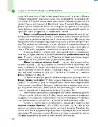 158
Розділ III. Природні умови і  ресурси України
графічної зональності або вертикальної поясності. У  межах фізико-
географічної країни переважає один клас ландшафтів (рівнинний або
гірський). В Україні виділяються три країни: Східноєвропейська рів-
нина, Українські Карпати й  Кримські гори. У  складі фізико-геогра-
фічної країни виділяють менші за розмірами та простіші за внутріш-
ньою будовою комплекси: у рівнинній фізико-географічній країні це
природні зони, у  гірській  — вертикальні пояси.
Фізико-географічними (природними) зонами називають великі час-
тини фізико-географічних поясів із подібними кліматичними умовами,
однорідними ґрунтами, рослинним і  тваринним світом. Ви знаєте, що
основна частина території України розташована в межах помірного по-
ясу. Тут виділяють такі природні зони: мішаних і широколистяних лі-
сів, лісостепову і  степову. Вони мають близьке до широтного простя-
гання. Кожній із природних зон відповідає певний тип ландшафту.
У межах фізико-географічної (природної) зони за переважан-
ням ландшафтів певного підтипу виділяються фізико-географічні під­
зони. У  зоні степів на території України це північностепова, серед-
ньостепова та південностепова (сухостепова) підзони.
Фізико-географічна провінція (край)  — це частина природної зо-
ни (або підзони), що виділяється за особливостями геологічної бу-
дови та рельєфу й рівнем континентальності клімату (він залежить
від положення території щодо океанів); у  горах  — за характером
вертикальної поясності. У  складі провінції (краю) виділяються
фізико-географічні області.
Найменша одиниця регіонального природного районування —
фізико-географічний район. У  його межах переважає один вид ланд-
шафту. На рівнинах фізико-географічний район характеризується
однорідною геологічною будовою, переважанням одного типу рельє-
фу, подібним кліматом, однотипним поєднанням умов зволоження,
ґрунтів, рослинних і  тваринних комплексів (мал.  2).
Районування природних ландшафтів має велике значення для роз-
робки проектів раціонального й  ефективного використання природних
ресурсів, обґрунтування спеціалізації сільськогосподарського виробни-
цтва (насамперед рослинництва), проведення меліоративних робіт.
Одним із засновників вітчизняного ландшафтознавства був
Каленик Іванович Геренчук (1904—1984  рр.) (мал.  3). У  1964  р. він
уперше детально описав ландшафти західної частини України. За-
галом питанням природного районування території України вчений
присвятив 28 наукових праць. Також він склав ландшафтні карти,
написав підручник та кілька навчальних посібників.
 