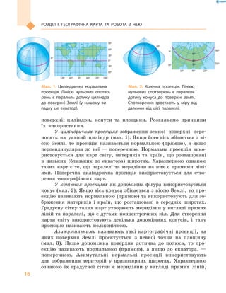 16
РОЗДІЛ І. ГеОГРАФІЧНА КАРТА ТА РОБОТА З  Нею
поверхні: циліндри, конуси та площини. Розглянемо принципи
їх використання.
У циліндричних проекціях зображення земної поверхні пере-
носять на уявний циліндр (мал. 1). Якщо його вісь збігається з ві-
ссю Землі, то проекція називається нормальною (прямою), а якщо
перпендикулярна до неї — поперечною. Нормальна проекція вико-
ристовується для карт світу, материків та країн, що розташовані
в низьких (близьких до екватора) широтах. Характерною ознакою
таких карт є те, що паралелі та меридіани на них є прямими ліні-
ями. Поперечна циліндрична проекція використовується для ство-
рення топографічних карт.
У конічних проекціях як допоміжна фігура використовується
конус (мал. 2). Якщо вісь конуса збігається з віссю Землі, то про-
екцію називають нормальною (прямою) та використовують для зо-
браження материків і країн, що розташовані в середніх широтах.
Градусну сітку таких карт утворюють меридіани у вигляді прямих
ліній та паралелі, що є дугами концентричних кіл. Для створення
карти світу використовують декілька допоміжних конусів, і таку
проекцію називають поліконічною.
Азимутальними називають такі картографічні проекції, на
яких поверхня Землі проектується з певної точки на площину
(мал. 3). Якщо допоміжна поверхня дотична до полюса, то про-
екцію називають нормальною (прямою), а якщо до екватора, —
поперечною. Азимутальні нормальні проекції використовують
для зображення територій у приполярних широтах. Характерною
ознакою їх градусної сітки є меридіани у вигляді прямих ліній,
120º 60º 0º 60º 120º 180º
0º
0º
40º
40º
30º
60º
30º
0º
150º
180º
90º 120º
60º
30º
30º
60º
60º
90º
90º
90º
90º
0º
30º
30º
60º
60º
30º60º
90º
120º
150º
180º
150º
120º
90º
60º
30º
90º
0º
30º
60º
90º
90º
30º
0º 30º 60º 90º 120º
60º
0º
0º
30º
60º
90º
120º
150º
180º
150º
120º
90º
60º
30º
120º 60º 0º 60º 120º 180º
0º
0º
40º
40º
30º
60º
30º
0º
150º
180º
90º 120º
60º
30º
30º
60º
60º
90º
90º
90º
90º
0º
30º
30º
60º
60º
30º60º
90º
120º
150º
180º
150º
120º
90º
60º
30º
90º
0º
30º
60º
90º
90º
30º
0º 30º 60º 90º 120º
60º
0º
0º
30º
60º
90º
120º
150º
180º
150º
120º
90º
60º
30º
Мал. 1. Циліндрична нормальна
проекція. Лінією нульових спотво-
рень є паралель дотику циліндра
до поверхні Землі (у нашому ви-
падку це екватор).
Мал. 2. Конічна проекція. Лінією
нульових спотворень є паралель
дотику конуса до поверхні Землі.
Спотворення зростають у міру від-
далення від цієї паралелі.
120º 60º 0º 60º 120º 180º
0º
0º
40º
40º
30º
60º
30º
0º
150º
180º
90º 120º
60º
30º
30º
60º
60º
90º
90º
90º
90º
0º
30º
30º
60º
60º
30º60º
90º
120º
150º
180º
150º
120º
90º
60º
30º
90º
0º
0º
30º
60º
90º
120º
150º
180º
150º
120º
90º
60º
30º
120º 60º 0º 60º 120º 180º
0º
0º
40º
40º
30º
60º
30º
0º
150º
180º
90º 120º
60º
30º
30º
60º
60º
90º
90º
90º
90º
0º
30º
30º
60º
60º
30º60º
90º
120º
150º
180º
150º
120º
90º
60º
30º
90º
0º
30º
60º
90º
90º
30º
0º 30º 60º 90º 120º
60º
0º
0º
30º
60º
90º
120º
150º
180º
150º
120º
90º
60º
30º
 