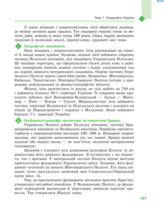 161
Тема 7. Ландшафти України
У зонах мішаних і  широколистяних лісів збереглися ділянки,
де можна зустріти давні праліси. Тут поширені стрункі сосни та мо-
гутні дуби, деяким із яких понад 100  років. Серед тварин мешкають
граціозні й  полохливі козулі, красені-олені, гордовиті лосі тощо.
1	 Географічне положення.
Зони мішаних і широколистяних лісів розташовані на півно-
чі й заході нашої країни. Зокрема, мішані ліси займають південну
частину Поліської низовини, яку називають Українським Поліссям.
Це низинна територія, що сформувалася тисячі років тому в  райо-
нах поширення наносів водних потоків і  талих льодовикових вод
на окраїні давнього материкового льодовика. Окремі частини Укра-
їнського Полісся мають самостійні назви: Волинське, Житомирське,
Київське, Чернігівське, Новгород-Сіверське Полісся (згідно з  при-
родним районуванням це фізико-географічні області).
Мішані ліси простяглися із заходу на схід майже на 750  км
і  займають близько 20 % території України. Їх південна межа про-
ходить поблизу міст Володимир-Волинський  — Луцьк  — Жито-
мир  — Київ  — Ніжин  — Глухів. Широколистяні ліси займають
частину території Волинської та Подільської височин і доходять на
півдні до Передкарпаття і  кордону з  Молдовою. Вони займають
близько 7 % території України.
2	 Особливості рельєфу, тектонічної та геологічної будови.
Українське Полісся займає Поліську низовину, частину При-
дніпровської низовини та Волинської височини. Поверхня хвилясто-
горбиста з  переважаючими висотами 120—200  м. Поширені широкі
заплави, які щорічно затоплюються під час повені. Зрідка помітні
валунні або піщані пасма  — це пам’ятки, залишені материковим
льодовиком.
Цікавим є  контраст між рівнинним рельєфом Полісся та не-
рівностями його давнього фундаменту. В  останньому є  як піднят-
тя, так і  прогини. У  центральній частині Полісся відомі виступи
кристалічного фундаменту Українського щита. Зокрема, його фун-
дамент оголений на півночі Житомирського Полісся. Тут серед ни-
зовин чітко виділяється знайомий вам Словечансько-Овруцький
кряж (мал.  1).
Там, де кристалічного фундаменту дісталися притоки Прип’яті,
утворилися неглибокі каньйони. У Волинському Поліссі, де фунда-
мент перекритий вапняками й  мергелями, виникли карстові про-
валля. Так утворилися Шацькі озера.
 