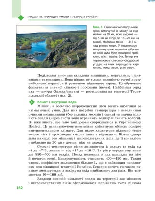162
Розділ III. Природні умови і  ресурси України
Подільська височина складена вапняками, мергелями, піско-
виками та сланцями. Вона цікава не тільки наявністю густої яруж-
но-балкової мережі, а  й розвитком підземного карсту. Це обумовило
формування значної кількості порожнин (печер). Найбільша серед
них  — печера Оптимістична  — розташована на території Терно-
пільської області (мал.  2).
3	 Клімат і  внутрішні води.
Мішані, а  особливо широколистяні ліси досить вибагливі до
кліматичних умов. Для них потрібна температура з  невеликими
річними коливаннями (без сильних морозів і спеки) та значна кіль-
кість опадів (через листя вони втрачають велику кількість вологи).
Ви вже знаєте, що саме такі умови сформувалися в  Українському
Поліссі. Це атлантико-континентальна кліматична область помірно
континентального клімату. Для нього характерне відносно тепле
вологе літо і  прохолодна хмарна зима з  відлигами. Більш сувора
зима на сході зон мішаних і широколистяних лісів, де її тривалість
приблизно на 20  днів довша, ніж на заході.
Середні температури січня змінюються із заходу на схід від
–4 до –7 °С, липня  — від +17  до +19 °С. За рік у  середньому випа-
дає 550—700  мм опадів. Понад половина з  них припадає на літо
й  початок осені. Випаровуваність становить 400—450  мм. Таким
чином, коефіцієнт зволоження більше 1, що є  найвищим показни-
ком для рівнинної території України. Середня висота снігового по-
криву зменшується із заходу на схід приблизно у два рази. Він три-
мається 90—100  діб.
Завдяки значній кількості опадів на території зон мішаних
і  широколистяних лісів сформувалася порівняно густа річкова
Мал. 1. Словечансько-Овруцький
кряж витягнутий із заходу на схід
майже на 60  км, його ширина  —
від 5  км на сході до 15—20  км на
заході. Найвища точка  — 316  м
над рівнем моря. У  недалекому
минулому кряж вкривали діброви,
де крім дуба були поширені граб,
клен, в’яз і  навіть бук. Тепер тут
переважають сільськогосподарські
угіддя, на яких вирощують кар-
топлю, жито, льон, різні овочі.
 