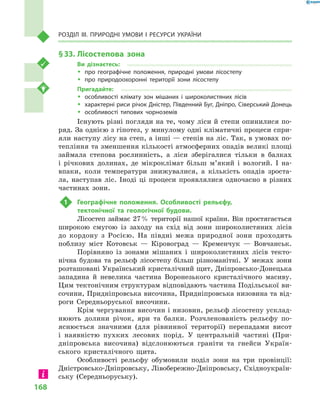 168
Розділ III. Природні умови і  ресурси України
§ 33.	Лісостепова зона
Ви дізнаєтесь:
ŠŠ про географічне положення, природні умови лісостепу
ŠŠ про природоохоронні території зони лісостепу
Пригадайте:
ŠŠ особливості клімату зон мішаних і  широколистяних лісів
ŠŠ характерні риси річок Дністер, Південний Буг, Дніпро, Сіверський Донець
ŠŠ особливості типових чорноземів
Існують різні погляди на те, чому ліси й степи опинилися по-
ряд. За однією з гіпотез, у минулому одні кліматичні процеси спри-
яли наступу лісу на степ, а інші — степів на ліс. Так, в умовах по-
тепління та зменшення кількості атмосферних опадів великі площі
займала степова рослинність, а  ліси зберігалися тільки в  балках
і  річкових долинах, де мікроклімат більш м’який і  вологий. І  на-
впаки, коли температури знижувалися, а  кількість опадів зроста-
ла, наступав ліс. Іноді ці процеси проявлялися одночасно в  різних
частинах зони.
1	 Географічне положення. Особливості рельєфу,
тектонічної та геологічної будови.
Лісостеп займає 27 % території нашої країни. Він простягається
широкою смугою із заходу на схід від зони широколистяних лісів
до кордону з  Росією. На півдні межа природної зони проходить
поблизу міст Котовськ  — Кіровоград  — Кременчук  — Вовчанськ.
Порівняно із зонами мішаних і  широколистяних лісів текто-
нічна будова та рельєф лісостепу більш різноманітні. У  межах зони
розташовані Український кристалічний щит, Дніпровсько-Донецька
западина й  невелика частина Воронезького кристалічного масиву.
Цим тектонічним структурам відповідають частина Подільської ви-
сочини, Придніпровська височина, Придніпровська низовина та від-
роги Середньоруської височини.
Крім чергування височин і низовин, рельєф лісостепу усклад-
нюють долини річок, яри та балки. Розчленованість рельєфу по-
яснюється значними (для рівнинної території) перепадами висот
і  наявністю пухких лесових порід. У  центральній частині (При-
дніпровська височина) відслонюються граніти та гнейси Україн-
ського кристалічного щита.
Особливості рельєфу обумовили поділ зони на три провінції:
Дністровсько-Дніпровську, Лівобережно-Дніпровську, Східноукраїн-
ську (Середньоруську).
 