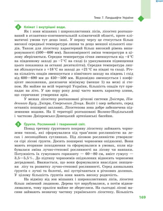169
Тема 7. Ландшафти України
2	 Клімат і  внутрішні води.
Як і зони мішаних і широколистяних лісів, лісостеп розташо-
ваний в атлантико-континентальній кліматичній області, проте клі-
матичні умови тут дещо інші. У  першу чергу це стосується більш
високої середньої температури липня та дещо меншої кількості опа-
дів. Також для лісостепу характерний більш високий рівень випа-
ровуваності (500—600 мм). Закономірності зміни температури в ці-
лому зберігаються. Середня температура січня зменшується від –4 °С
на південному заході до –7 °С на сході (з урахуванням підвищення
цього показника за останні десятиліття). Середня температура лип-
ня збільшується з +18 °С на заході до +21 °С на півдні та сході. Річ-
на кількість опадів зменшується з північного заходу на південь і схід
від 600—690  мм до 450—500  мм. Відповідно зменшується і  коефі-
цієнт зволоження, досягаючи мінімуму (менше  1) на межі зі сте-
пом. Як майже на всій території України, більшість опадів тут при-
падає на літо. У  цю пору року дощі часто мають характер зливи,
що спричиняє утворення ярів.
У межах лісостепу розташовані річкові системи Дністра, Пів-
денного Бугу, Дніпра, Сіверського Дінця. Боліт і озер небагато, серед
останніх поширені заплавні. Лісостепова зона добре забезпечена під-
земними водами. На її території розташовані Волино-Подільський
і  частково Дніпровсько-Донецький артезіанські басейни.
3	 Ґрунти. Рослинний і  тваринний світ.
Понад третину ґрунтового покриву лісостепу займають чорно-
земи типові, які сформувалися під трав’яною рослинністю на ле-
сах і лесоподібних суглинках. Під лісовою рослинністю утворили-
ся сірі лісові ґрунти. Досить поширені чорноземи опідзолені. Вони
мають вторинне походження та сформувалися в умовах, коли від-
бувалася зміна лучно-степової рослинності на лісову чи навпаки.
Потужність їх гумусового горизонту  — 60—80  см, вміст гумусу  —
3,5—5,5 %. До підтипу чорноземів опідзолених відносять чорноземи
деградовані. Вважається, що вони формувалися внаслідок знищен-
ня лісу та розвитку лучно-степової рослинності. Серед азональних
ґрунтів є лучні та болотні, які зустрічаються в  річкових долинах.
У цілому більшість ґрунтів зони мають високу родючість.
На відміну від зон мішаних і  широколистяних лісів, лісостеп
більш змінений людиною. Дерева тут вирубувалися, а  потім віднов-
лювалися, тому праліси майже не збереглися. На сьогодні лісові ма-
сиви займають незначну частину українського лісостепу. Більшість
 