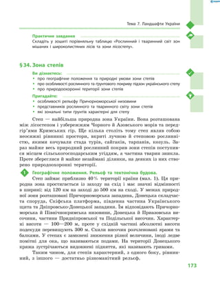 173
Тема 7. Ландшафти України
Практичне завдання
Складіть у  зошиті порівняльну таблицю «Рослинний і  тваринний світ зон
мішаних і  широколистяних лісів та зони лісостепу».
§ 34.	Зона степів
Ви дізнаєтесь:
ŠŠ про географічне положення та природні умови зони степів
ŠŠ про особливості рослинного та ґрунтового покриву підзон українського степу
ŠŠ про природоохоронні території зони степів
Пригадайте:
ŠŠ особливості рельєфу Причорноморської низовини
ŠŠ представників рослинного та тваринного світу зони степів
ŠŠ які зональні типи ґрунтів характерні для степу
Степ — найбільша природна зона України. Вона розташована
між лісостепом і узбережжям Чорного й Азовського морів та перед­
гір’ями Кримських гір. Ще кілька століть тому степ являв собою
неосяжні рівнинні простори, вкриті лучною й  степовою рослинні­
стю, якими кочували стада турів, сайгаків, тарпанів, козуль. За-
раз майже весь природний рослинний покрив зони степів поступив-
ся місцем сільськогосподарським угіддям, а частина тварин зникла.
Проте збереглися й майже незаймані ділянки, на деяких із них ство-
рено природоохоронні території.
1	 Географічне положення. Рельєф та тектонічна будова.
Степ займає приблизно 40 % території країни (мал.  1). Ця при-
родна зона простягається із заходу на схід і  має значні відмінності
в  ширині: від 120  км на заході до 500  км на сході. У  межах природ-
ної зони розташовані Причорноморська западина, Донецька складчас-
та споруда, Скіфська платформа, південна частина Українського
щита та Дніпровсько-Донецької западини. Їм відповідають Причорно-
морська й  Північнокримська низовини, Донецька й  Приазовська ви-
сочини, частини Придніпровської та Подільської височин. Характер-
ні висоти  — 100—200  м, проте у  східній частині абсолютні висоти
подекуди перевищують 300  м. Схили височин розчленовані ярами та
балками. У  степах є  замкнені зниження різної величини, іноді ледве
помітні для ока, що називаються подами. На території Донецького
кряжа зустрічаються видовжені підняття, які називають гривами.
Таким чином, для степів характерний, з одного боку, рівнин-
ний, з  іншого  — достатньо різноманітний рельєф.
 
