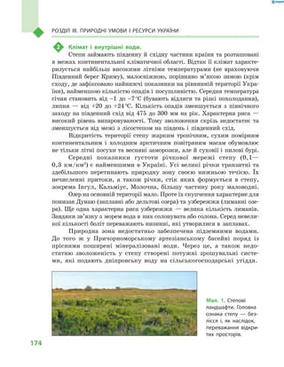 174
Розділ III. Природні умови і  ресурси України
2	 Клімат і  внутрішні води.
Степи займають південну й  східну частини країни та розташовані
в межах континентальної кліматичної області. Відтак її клімат характе-
ризується найбільш високими літніми температурами (не враховуючи
Південний берег Криму), малосніжною, порівняно м’якою зимою (крім
сходу, де зафіксовано найнижчі показники на рівнинній території Укра-
їни), найменшою кількістю опадів і  посушливістю. Середня температура
січня становить від –1  до –7 °С (бувають відлиги та різкі похолодання),
липня  — від +20  до +24 °С. Кількість опадів зменшується з  північного
заходу на південний схід від 475  до 300  мм на рік. Характерна риса  —
високий рівень випаровуваності. Тому зволоження скрізь недостатнє та
зменшується від межі з  лісостепом на південь і  південний схід.
Відкритість території степу жарким тропічним, сухим помірним
континентальним і  холодним арктичним повітряним масам обумовлює
не тільки літні посухи та весняні заморозки, але й суховії і пилові бурі.
Середні показники густоти річкової мережі степу (0,1—
0,3  км/км2
) є найменшими в Україні. Усі великі річки транзитні та
здебільшого перетинають природну зону своєю нижньою течією. Їх
нечисленні притоки, а  також річки, стік яких формується в  степу,
зокрема Інгул, Кальміус, Молочна, більшу частину року маловодні.
Озер на основній території мало. Проте їх скупчення характерне для
пониззя Дунаю (заплавні або дельтові озера) та узбережжя (лиманні озе-
ра). Ще одна характерна риса узбережжя  — велика кількість лиманів.
Завдяки зв’язку з морем вода в них солонувата або солона. Серед невели-
кої кількості боліт переважають низинні, які утворилися в  заплавах.
Природна зона недостатньо забезпечена підземними водами.
До того  ж у Причорноморському артезіанському басейні поряд із
прісними поширені мінералізовані води. Через це, а  також недо-
статню зволоженість у  степу створені потужні зрошувальні систе-
ми, які подають дніпровську воду на сільськогосподарські угіддя.
Мал. 1. Степові
ландшафти. Головна
ознака степу  — без-
лісся і, як наслідок,
переважання відкри-
тих просторів.
 