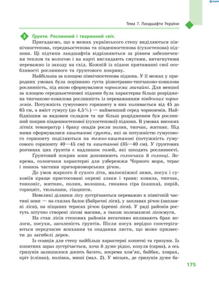 175
Тема 7. Ландшафти України
3	 Ґрунти. Рослинний і  тваринний світ.
Пригадаємо, що в межах українського степу виділяються пів-
нічностепова, середньостепова та південностепова (сухостепова) під-
зони. Ці підтипи ландшафтів відрізняються за рівнем забезпечен-
ня теплом та вологою і на карті виглядають смугами, витягнутими
переважно із заходу на схід. Кожній із підзон притаманні свої осо-
бливості рослинного та ґрунтового покриву.
Найбільша за площею північностепова підзона. У її межах у при-
родних умовах була порівняно густа різнотравно-типчаково-ковилова
рослинність, під якою сформувалися чорноземи зви­чайні. Для меншої
за площею середньостепової підзони була характерна більш розрідже-
на типчаково-ковилова рослинність із переважанням південних чорно-
земів. Потужність гумусового горизонту в  них коливається від 45 до
65 см, а вміст гумусу (до 4,5 %) — найменший серед чорноземів. Най-
біднішим за видовим скла­дом та ще більш розрідженим був рослин-
ний покрив південностепової (сухостепової) підзони. В умо­вах високих
літніх температур і браку опадів росли полин, типчак, житняк. Під
ними сформувалися каш­танові ґрунти, які за потужністю гумусово-
го горизонту поділяються на темно-каштанові (потужність гуму-
сового горизонту 40—45 см) та каштанові (35—40 см). У ґрунтових
розчинах цих ґрунтів є надлишок солей, які шкодять рослинності.
Ґрунтовий покрив зони доповнюють солончаки й  солонці. Зо-
крема, солончаки характерні для узбережжя Чорного моря, терас
і  понизь частини причорноморських річок.
До умов жаркого й сухого літа, малосніжної зими, посух і су-
ховіїв краще пристосовані окремі злаки і  трави: ковила, типчак,
тонконіг, житняк, полин, волошка, гикавка сіра (кашка), пирій,
горицвіт, тюльпани, гіацинти.
Невеликі ділянки лісу зустрічаються переважно в північній час-
тині зони — на схилах балок (байрачні ліси), у заплавах річок (заплав-
ні ліси), на піщаних терасах річок (аренні ліси). У  ряді районів рос-
туть штучно створені лісові масиви, а  також полезахисні лісосмуги.
На стан лісів степових районів негативно впливають брак во-
логи, посухи, засоленість ґрунтів. Після посух нерідко спостеріга-
ються передчасне всихання та опадання листя, що може призвес-
ти до загибелі дерев.
Із ссавців для степу найбільш характерні копитні та гризуни. Із
копитних зараз зустрічається, хоча й дуже рідко, козуля (сарна), а ось
гризунів залишилося досить багато, зокрема хом’як, байбак, ховрах,
кріт (сліпак), полівка, миші (мал.  2). У  місцях, де гризунів дуже ба-
 