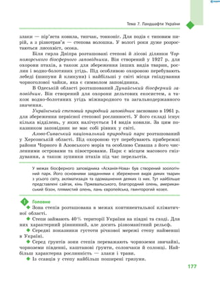 177
Тема 7. Ландшафти України
злаки  — пір’яста ковила, типчак, тонконіг. Для подів є  типовим пи-
рій, а  з  різ­нотрав’я  — степова волошка. У  вологі роки дуже розрос-
таються лисохвіст, осока.
Біля гирла Дніпра розташовані степові й  лісові ділянки Чор-
номорського біосферного заповідника. Він створений у  1927  р. для
охорони птахів, а  також для збереження інших видів тварин, рос-
лин і  водно-болотяних угідь. Під особливою охороною перебувають
лебеді (шипуни й  кликуни) і  найбільші у  світі місця гніздування
чорноголової чайки, яка є  символом заповідника.
В Одеській області розташований Дунайський біосферний за-
повідник. Він створений для охорони дельтових екосистем, а  та-
кож водно-болотяних угідь міжнародного та загальнодержавного
значення.
Український степовий природний заповідник засновано в 1961 р.
для збереження первісної степової рослинності. У його складі існує
кілька відділень, у  яких налічується 14  видів ковили. За цим по-
казником заповідник не має собі рівних у  світі.
Азово-Сиваський національний природний парк розташований
у  Херсонській області. Під охороною тут перебувають прибережні
райони Чорного й Азовського морів та особливо Сиваша з його чис-
ленними островами та півостровами. Парк є  місцем масового гніз-
дування, а  також зупинки птахів під час перельотів.
У межах біосферного заповідника «Асканія-Нова» був створений зоологіч-
ний парк. Його основними завданнями є  збереження видів диких тварин
з  усього світу, акліматизація та одомашнення деяких із них. Тут найбільше
представлені сайгак, кінь Пржевальського, благородний олень, американ-
ський бізон, плямистий олень, лань європейська, гвинторогий козел.
!	 Головне
‹‹ Зона степів розташована в  межах континентальної кліматич-
ної області.
‹‹ Степи займають 40 % території України на півдні та сході. Для
них характерний рівнинний, але досить різноманітний рельєф.
‹‹ Середні показники густоти річкової мережі степу найменші
в  Україні.
‹‹ Серед ґрунтів зони степів переважають чорноземи звичайні,
чорноземи південні, каштанові ґрунти, солончаки й  солонці. Най-
більш характерна рослинність  — злаки і  трави.
‹‹ Із ссавців у  степу найбільш поширені гризуни.
 