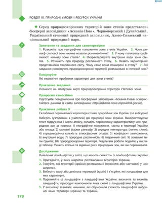178
Розділ III. Природні умови і  ресурси України
‹‹ Серед природоохоронних територій зони степів представлені
біосферні заповідники «Асканія-Нова», Чорноморський і Дунайський,
Український степовий природний заповідник, Азово-Сиваський на-
ціональний природний парк.
Запитання та завдання для самоперевірки
1.  Розкажіть про географічне положення зони степів України.  2.  Чому ре-
льєф степової зони можна назвати різноманітним?  3. У чому полягають особ­
ливості клімату зони степів?  4.  Охарактеризуйте внутрішні води зони сте-
пів.  5.  Розкажіть про природу рослинності степу.  6.  Назвіть характерних
представників тваринного світу. Чому саме вони поширені в  степу?  7.  Які
завдання розв’язують природоохоронні території, розташовані в степовій зоні?
Поміркуйте
Які екологічні проблеми характерні для зони степів?
Практичне завдання
Позначте на контурній карті природоохоронні території степової зони.
Працюємо самостійно
Підготуйте повідомлення про біосферний заповідник «Асканія-Нова» (скорис-
тайтеся даними із сайта заповідника: http://askania-nova-zapovidnik.gov.ua).
Практична робота 9
Складання порівняльної характеристики природних зон України (за вибором)
Виберіть (узгодивши з  учителем) дві природні зони України. Використовуючи
текст підручника і карти атласу, складіть порівняльну характеристику цих при-
родних зон за планом: 1) географічне положення, частка в  території України
або площа; 2) основні форми рельєфу; 3) середня температура (липня, січня);
4) середньорічна кількість атмосферних опадів; 5) коефіцієнт зволоження;
6)  внутрішні води; 7) природна рослинність; 8) тваринний світ; 9) зональні ти-
пи ґрунтів; 10) природоохоронні території. Результати роботи подайте у вигля-
ді таблиці. Укажіть спільні та відмінні риси природних зон, які ви порівнювали.
Дослідження
Виявлення ландшафтів у світі, що мають схожість із ландшафтами України
1.	Пригадайте, у  яких широтах розташована територія України.
2.	З’ясуйте, які території (країни) розташовані (повністю або частково) у цих
широтах.
3.	Виберіть одну або декілька територій (країн) і з’ясуйте, які ландшафти для
них характерні.
4.	Порівняйте ці ландшафти з  ландшафтами України: визначте та вкажіть
ландшафти, природні компоненти яких схожі з  ландшафтами України.
5.	У висновку зазначте чинники, які обумовили схожість ландшафтів вибра-
ної вами території (країни) та України.
 