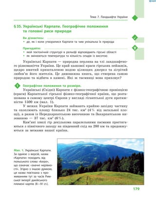 179
Тема 7. Ландшафти України
§ 35.	Українські Карпати. Географічне положення
та  головні риси природи
Ви дізнаєтесь:
ŠŠ де, як і  коли утворилися Карпати та чим унікальна їх природа
Пригадайте:
ŠŠ якій тектонічній структурі в  рельєфі відповідають гірські області
ŠŠ як змінюються температура та кількість опадів із висотою
Українські Карпати — природна перлина на тлі ландшафтно-
го різноманіття України. Це край казкової краси гірських пейзажів,
щедро вмитий кришталевою водою цілющих джерел та зігрітий
любов’ю його жителів. Це дивовижна книга, що створена самою
природою та відбита в  камені. Які  ж таємниці вона приховує?
1	 Географічне положення та розміри.
Українські (Східні) Карпати є фізико-географічною провінцією
(краєм) Карпатської гірської фізико-географічної країни, що розта-
шована в самому центрі Європи у вигляді гігантської дуги протяж-
ністю 1500  км (мал.  1).
У межах України Карпати займають крайню західну частину
та охоплюють площу близько 24  тис. км2
(4 % від загальної пло-
щі), а разом із Передкарпатською височиною та Закарпатською ни-
зовиною  — 37  тис. км2
(6 %).
Кам’яні хвилі гір декількома паралельними пасмами простяга-
ються з північного заходу на південний схід на 280 км та продовжу-
ються за межами нашої країни.
Мал. 1. Українські Карпати.
За однією з  версій, назва
«Карпати» походить від
польського слова «karpa»,
що означає «значні нерівно-
сті». Згідно з  іншою думкою,
ця назва пов’язана з  про-
живанням тут за часів Рим-
ської імперії дакійського
племені карпів (II—IV  ст.).
 