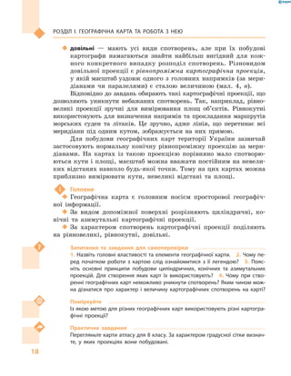 18
Розділ І. Географічна карта та робота з  нею
‹‹ довільні  — мають усі види спотворень, але при їх побудові
картографи намагаються знайти найбільш вигідний для кож-
ного конкретного випадку розподіл спотворень. Різновидом
довільної проекції є рівнопроміжна картографічна проекція,
у якій масштаб уздовж одного з  головних напрямків (за мери-
діанами чи паралелями) є  сталою величиною (мал.  4, в).
Відповідно до завдань обирають такі картографічні проекції, що
дозволяють уникнути небажаних спотворень. Так, наприклад, рівно-
великі проекції зручні для вимірювання площ об’єктів. Рівнокутні
використовують для визначення напрямів та прокладання маршрутів
морських суден та літаків. Це зручно, адже лінія, що перетинає всі
меридіани під одним кутом, зображується на них прямою.
Для побудови географічних карт території України зазвичай
застосовують нормальну конічну рівнопроміжну проекцію за мери-
діанами. На картах із такою проекцією порівняно мало спотворю-
ються кути і площі, масштаб можна вважати постійним на невели-
ких відстанях навколо будь-якої точки. Тому на цих картах можна
приблизно вимірювати кути, невеликі відстані та площі.
!	 Головне
‹‹ Географічна карта є  головним носієм просторової географіч-
ної інформації.
‹‹ За видом допоміжної поверхні розрізняють циліндричні, ко-
нічні та азимутальні картографічні проекції.
‹‹ За характером спотворень картографічні проекції поділяють
на рівновеликі, рівнокутні, довільні.
Запитання та завдання для самоперевірки
1. Назвіть головні властивості та елементи географічної карти.  2. Чому пе-
ред початком роботи з  картою слід ознайомитися з  її легендою?  3.  Пояс-
ніть основні принципи побудови циліндричних, конічних та азимутальних
проекцій. Для створення яких карт їх використовують?  4.  Чому при ство-
ренні географічних карт неможливо уникнути спотворень? Яким чином мож-
на дізнатися про характер і  величину картографічних спотворень на карті?
Поміркуйте
Із якою метою для різних географічних карт використовують різні картогра-
фічні проекції?
Практичне завдання
Перегляньте карти атласу для 8 класу. За характером градусної сітки визнач­
те, у  яких проекціях вони побудовані.
 