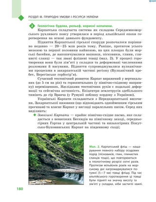 180
Розділ III. Природні умови і  ресурси України
2	 Геологічна будова, рельєф, корисні копалини.
Карпатська складчаста система як складова Середземномор-
ського рухливого поясу утворилася в  період альпійської епохи го-
ротворення на основі давнього фундаменту.
Підняття Карпатської гірської споруди розпочалося порівня-
но недавно  — 20—25  млн років тому. Раніше, протягом усього
мезозою та першої половини кайнозою, на цих площах були мор-
ські басейни, де накопичувалися вапняки, пісковики, глини, гли-
нисті сланці  — так звані флішеві товщі (мал.  2). У  процесі горо-
творення вони були зім’яті у складки та деформовані численними
розломами й  насувами. Підняття супроводжувалися вулканічни-
ми процесами в  закарпатській частині регіону (Вулканічний хре-
бет, Берегівське горбогір’я).
Сучасний тектонічний розвиток Карпат виражений у вертикаль-
них (до 5  см на рік) та горизонтальних (у північно-східному напрям-
ку) переміщеннях. Наслідками тектонічних рухів є  подальші дефор-
мації та сейсмічна активність. Епіцентри землетрусів здебільшого
тяжіють до гір Вранча (у Румунії поблизу кордону з  Україною).
Українські Карпати складаються з  Передкарпатської височи-
ни, Закарпатської низовини (що відповідають однойменним гірським
прогинам) та власне Карпат у вигляді паралельних пасом. Серед них
виділяють:
‹‹ Зовнішні Карпати — крайнє північно-східне пасмо, яке скла-
дається з  невисоких Бескидів на північному заході, середньо-
гірних Горган у  центральній частині та низькогірних Покут-
сько-Буковинських Карпат на південному сході;
Мал. 2. Карпатський фліш  — наша-
рування певного набору осадових
порід (пісковиків, глин, глинистих
сланців тощо), що повторюються
в  геологічному розрізі сотні разів.
Протягом мільйонів років на мор-
ському дні нагромаджувалися по-
тужні (5—7  км) товщі флішу. Під час
альпійського горотворення ці товщі
були підняті на значну висоту та
зім’яті у  складки, ніби застиглі хвилі.
 