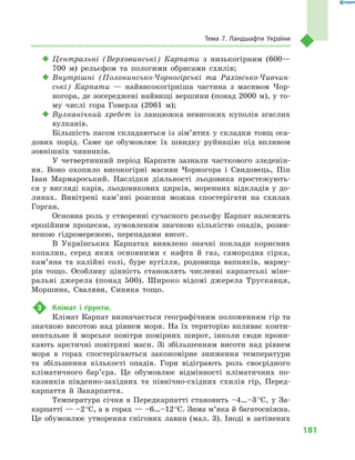 181
Тема 7. Ландшафти України
‹‹ Центральні (Верховинські) Карпати з  низькогірним (600—
700  м) рельєфом та пологими обрисами схилів;
‹‹ Внутрішні (Полонинсько-Чорногірські та Рахівсько-Чивчин-
ські) Карпати  — найвисокогірніша частина з  масивом Чор-
ногора, де зосереджені найвищі вершини (понад 2000 м), у то-
му числі гора Говерла (2061  м);
‹‹ Вулканічний хребет із  ланцюжка невисоких куполів згаслих
вулканів.
Більшість пасом складаються із зім’ятих у складки товщ оса-
дових порід. Саме це обумовлює їх швидку руйнацію під впливом
зовнішніх чинників.
У четвертинний період Карпати зазнали часткового зледенін-
ня. Воно охопило високогірні масиви Чорногора і  Свидовець, Піп
Іван Мармароський. Наслідки діяльності льодовика простежують-
ся у вигляді карів, льодовикових цирків, моренних відкладів у до-
линах. Вивітрені кам’яні розсипи можна спостерігати на схилах
Горган.
Основна роль у створенні сучасного рельєфу Карпат належить
ерозійним процесам, зумовленим значною кількістю опадів, розви-
неною гідромережею, перепадами висот.
В  Українських Карпатах виявлено значні поклади корисних
копалин, серед яких основними є  нафта й  газ, самородна сірка,
кам’яна та калійні солі, буре вугілля, родовища вапняків, марму-
рів тощо. Особливу цінність становлять численні карпатські міне-
ральні джерела (понад 500). Широко відомі джерела Трускавця,
Моршина, Сваляви, Синяка тощо.
3	 Клімат і  ґрунти.
Клімат Карпат визначається географічним положенням гір та
значною висотою над рівнем моря. На їх територію впливає конти-
нентальне й  морське повітря помірних широт, інколи сюди прони-
кають арктичні повітряні маси. Зі збільшенням висоти над рівнем
моря в  горах спостерігаються закономірне зниження температури
та збільшення кількості опадів. Гори відіграють роль своєрідного
кліматичного бар’є­ра. Це обумовлює відмінності кліматичних по-
казників південно-західних та північно-східних схилів гір, Перед-
карпаття й  Закарпаття.
Температура січня в  Передкарпатті становить –4…–3 °С, у  За-
карпатті — –2 °С, а в горах — –6…–12 °С. Зима м’яка й багатосніжна.
Це обумовлює утворення снігових лавин (мал. 3). Іноді в затінених
 