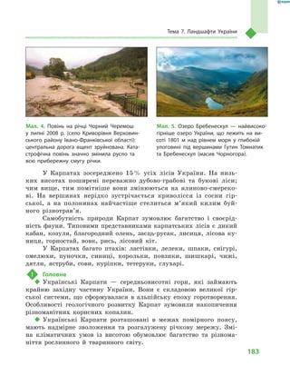 183
Тема 7. Ландшафти України
У Карпатах зосереджено 15 % усіх лісів України. На низь-
ких висотах поширені переважно дубово-грабові та букові ліси;
чим вище, тим помітніше вони змінюються на ялиново-смереко-
ві. На вершинах нерідко зустрічається криволісся із сосни гір-
ської, а  на полонинах найчастіше стелиться м’який килим буй-
ного різнотрав’я.
Самобутність природи Карпат зумовлює багатство і  своєрід-
ність фауни. Типовими представниками карпатських лісів є  дикий
кабан, козуля, благородний олень, заєць-русак, лисиця, лісова ку-
ниця, горностай, вовк, рись, лісовий кіт.
У Карпатах багато птахів: ластівки, лелеки, шпаки, снігурі,
омелюхи, пуночки, синиці, корольки, повзики, шишкарі, чижі,
дятли, яструби, сови, куріпки, тетеруки, глухарі.
!	 Головне
‹‹ Українські Карпати  — середньовисотні гори, які займають
крайню західну частину України. Вони є  складовою великої гір-
ської системи, що сформувалася в  альпійську епоху горотворення.
Особливості геологічного розвитку Карпат зумовили накопичення
різноманітних корисних копалин.
‹‹ Українські Карпати розташовані в  межах помірного поясу,
мають надмірне зволоження та розгалужену річкову мережу. Змі-
на кліматичних умов із висотою обумовлює багатство та різнома-
ніття рослинного й  тваринного світу.
Мал. 5. Озеро Бребенескул  — найвисоко-
гірніше озеро України, що лежить на ви-
соті 1801  м над рівнем моря у  глибокій
улоговині під вершинами Гутин Томнатик
та Бребенескул (масив Чорногора).
Мал. 4. Повінь на річці Чорний Черемош
у  липні 2008  р. (село Криворівня Верховин-
ського району Івано-Франківської області):
центральна дорога вщент зруйнована. Ката-
строфічна повінь значно змінила русло та
всю прибережну смугу річки.
 