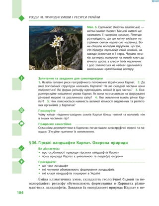 184
Розділ III. Природні умови і  ресурси України
Запитання та завдання для самоперевірки
1. Назвіть головні риси географічного положення Українських Карпат.  2. До
якої тектонічної структури належать Карпати? На які складові частини вони
поділяються? Які форми рельєфу відповідають кожній із цих частин?  3. Оха-
рактеризуйте кліматичні умови Карпат. Як вони позначаються на формуванні
річкової мережі та рослинного світу?  4.  Яке живлення мають річки Кар-
пат?  5. Чим пояснюється наявність великої кількості ендемічних та релікто-
вих організмів у  Карпатах?
Поміркуйте
Чому клімат південно-західних схилів Карпат більш теплий та вологий, ніж
в  інших частинах гір?
Працюємо самостійно
Останніми десятиліттями в Карпатах почастішали катастрофічні повені та па-
водки. З’ясуйте причини їх виникнення.
§ 36.	Гірські ландшафти Карпат. Охорона природи
Ви дізнаєтесь:
ŠŠ про особливості природи гірських ландшафтів Карпат
ŠŠ чому природа Карпат є  унікальною та потребує охорони
Пригадайте:
ŠŠ що таке ландшафт
ŠŠ які чинники обумовлюють формування ландшафтів
ŠŠ які класи ландшафтів поширені в  Україні
Зміна кліматичних умов, складність геологічної будови та не-
однорідність рельєфу обумовлюють формування в  Карпатах різно-
манітних ландшафтів. Завдяки їх своєрідності природа Карпат є не-
Мал. 6. Едельвейс (білотка альпійська)  —
квітка-символ Карпат. Місцеві жителі ще
називають її «шовкова косиця». Легенди
розповідають, що цю квітку висівали на
стрімких схилах карпатські чарівниці. Во-
ни обіцяли молодим парубкам, що той,
хто подарує едельвейс своїй коханій, на-
завжди оселиться в  її серці. Чимало юна-
ків загинуло, полюючи на живий ключ до
вічного щастя, а  сльози їхніх наречених
і  досі з’являються на квітках едельвейса
маленькими крапельками нектару.
 