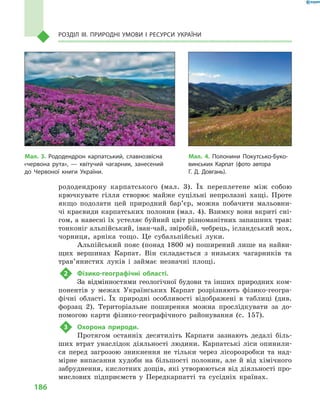 186
Розділ III. Природні умови і  ресурси України
рододендрону карпатського (мал.  3). Їх переплетене між собою
крючкувате гілля створює майже суцільні непролазні хащі. Проте
якщо подолати цей природний бар’єр, можна побачити мальовни-
чі краєвиди карпатських полонин (мал. 4). Взимку вони вкриті сні-
гом, а навесні їх устеляє буйний цвіт різноманітних запашних трав:
тонконіг альпійський, іван-чай, звіробій, чебрець, ісландський мох,
чорниця, арніка тощо. Це субальпійські луки.
Альпійський пояс (понад 1800  м) поширений лише на найви-
щих вершинах Карпат. Він складається з  низьких чагарників та
трав’янистих луків і  займає незначні площі.
2	 Фізико-географічні області.
За відмінностями геологічної будови та інших природних ком-
понентів у  межах Українських Карпат розрізняють фізико-геогра-
фічні області. Їх природні особливості відображені в  таблиці (див.
форзац 2). Територіальне поширення можна прослідкувати за до-
помогою карти фізико-географічного районування (с.  157).
3	 Охорона природи.
Протягом останніх десятиліть Карпати зазнають дедалі біль-
ших втрат унаслідок діяльності людини. Карпатські ліси опинили-
ся перед загрозою зникнення не тільки через лісорозробки та над-
мірне випасання худоби на більшості полонин, але й  від хімічного
забруднення, кислотних дощів, які утворюються від діяльності про-
мислових підприємств у  Передкарпатті та сусідніх країнах.
Мал. 3. Рододендрон карпатський, славнозвісна
«червона рута»,  — квітучий чагарник, занесений
до Червоної книги України.
Мал. 4. Полонини Покутсько-Буко-
винських Карпат (фото автора
Г.  Д.  Довгань).
 