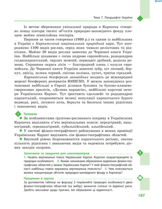187
Тема 7. Ландшафти України
Із метою збереження унікальної природи в  Карпатах створе-
но понад півтори тисячі об’єктів природно-заповідного фонду пло-
щею майже півмільйона гектарів.
Першим за часом створення (1980 р.) та одним із найбільших
в  Україні є  Карпатський національний природний парк. Тут зосе-
реджено 1100  видів рослин, серед яких чимало реліктових та рід-
кісних. Майже 20  видів рослин занесено до Червоної книги Укра-
їни. Найбільш цікавими є  сосна кедрова європейська, рододендрон
східнокарпатський, тирлич жовтий, первоцвіт дрібний, родіола ро-
жева. Справжня окраса лісів  — благородний олень і  козуля євро-
пейська. До Червоної книги України занесені зубр, кіт лісовий, бер-
кут, змієїд, лелека чорний, снігова полівка, пугач, тритон гірський.
Карпатський біосферний заповідник входить до міжнародної
мережі біосферних резерватів ЮНЕСКО. У  межах заповідника роз-
ташовані найбільші в  Європі ділянки букових та буково-ялицево-
смерекових пралісів, «Долина нарцисів», найбільші карстові пече-
ри Українських Карпат. Тут зростають едельвейс та рододендрон
карпатський, охороняються великі популяції карпатського бурого
ведмедя, рисі, лісового кота, беркута та багатьох інших рідкісних
і  зникаючих видів.
!	 Головне
‹‹ За особливостями ґрунтово-рослинного покриву в Українських
Карпатах виділяють п’ять вертикальних поясів: передгірний, низь-
когірний, середньогірний, субальпійський, альпійський.
‹‹ У системі фізико-географічного районування в  межах провінції
Українських Карпат виділяють сім фізико-географічних областей.
‹‹ Високий рівень біорізноманіття карпатського регіону, значна
кількість рідкісних і  зникаючих видів та ендеміків потребують діє-
вих заходів охорони.
Запитання та завдання для самоперевірки
1.  Назвіть вертикальні пояси Українських Карпат. Коротко охарактеризуйте їх
природні особливості.  2. Якими чинниками обумовлене виділення фізико-гео­
графічних областей у межах Українських Карпат? У якій фізико-географічній об-
ласті найбільш повно виражена вертикальна поясність?  3.  Чим пояснюється
велика концентрація об’єктів природно-заповідного фонду в Карпатах?
Працюємо в  групах
За допомогою таблиці на форзаці  2 порівняйте природні особливості двох
фізико-географічних областей (на вибір); визначте спільні та відмінні риси.
Зробіть висновки щодо причин, які обумовили ці відмінності.
 