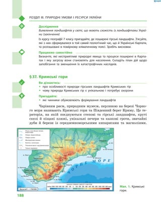 188
Розділ III. Природні умови і  ресурси України
Дослідження
Виявлення ландшафтів у світі, що мають схожість із ландшафтами Украї-
ни (закінчення)
Із курсу географії 7 класу пригадайте, де поширені гірські ландшафти. З’ясуйте,
які з них сформувалися в той самий геологічний час, що й Українські Карпати,
та розташовані в помірному кліматичному поясі. Зробіть висновки.
Працюємо самостійно
Визначте, які несприятливі природні явища та процеси поширені в  Карпа-
тах і  яку загрозу вони становлять для населення. Складіть план дій щодо
запобігання та зменшення їх катастрофічних наслідків.
§ 37.	 Кримські гори
Ви дізнаєтесь:
ŠŠ про особливості природи гірських ландшафтів Кримських гір
ŠŠ чому природа Кримських гір є  унікальною і  потребує охорони
Пригадайте:
ŠŠ які чинники обумовлюють формування ландшафтів
Чарівним раєм, природним музеєм, перлиною на березі Чорно-
го моря називають Кримські гори та Південний берег Криму. Це те-
риторія, на якій поєднуються степові та гірські ландшафти, круті
скелі й  піщані пляжі, унікальні печери та казкові гроти, звичайні
дуби й  берези із середземноморськими кипарисами та магноліями.
м. Фіолент
м. Сарич
м. Ай-Тодор
м. Айя
м. Херсонес
м. Лукул
м. Іллі
м. Кіїк-Атлама
м. Меганом
Гераклійський
п-ів
К
Р
И
М
С
Ь
К
І
Г
О
Р
И
г.Роман-Кош
г. Аюдаг
г.Ай-Петрі
1545 570
1234
344
19
1253
1239
г.Демерджі
г.Біла
738
954 575
356
752
1527
пер.
Ангарський
г.Чатирдаг
пер. Чучельський
679
527пер.
Байдарські Ворота
2050
г.Карадаг
г.Кубалач
г.Меганом
26
КАРАБІ-ЯЙЛА
Я
ЛТИНСКАЯ
ЯЙЛА
МЕКЕНЗІЄВІ
ГОРИ
АЙ-ПЕТРИНСЬКА
ЯЙЛА
Ц е н т р а л ь н о - К р ы м с к а я р а в н и н а
С е в е р о - К р ы м с к а я
н и з м
е н
н
о
с
т
ь
Сімферополь
Ялта
Алушта
Саки
Севастополь
Феодосія
Бахчисарай
Білогірськ
.
.
оз. Кызыл-Яр
Альма
Бельбек
Чорна
Бурульча
Мо
кр
ийІндол
Біюк-Карасу
Північнокримський канал
Ч
О
Р
Н Е М О Р Е
У
лу-Узень
Учансу
Зуя
Анга
ра
Чуру
к-Су
Кача
БулганакСхідний
Масштаб 1 : 1750000
Річки з постійною течією,
водоспади
Озера, водосховища
Болота, солончаки
Озера солоні
Меліоративні канали
Позначки висот над рівнем моря1234
Гірські перевали
ШКАЛА ГЛИБИН І ВИСОТ У МЕТРАХ
глибше 2000 1500 1000 500 200 100 0 100 200 300 400 500 600 800 1000 1200 1400 вище Мал. 1. Кримські
гори.
 