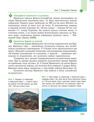 189
Тема 7. Ландшафти України
1	 Географічне положення та розміри.
Кримська гірська фізико-географічна країна розташована на
півдні Кримського півострова (мал.  1). Вона простягається вздовж
узбережжя Чорного моря приблизно на 180  км від мису Фіолент на
південному заході до мису Іллі на сході. Її максимальна ширина
в середній частині становить 45—50 км; площа — близько 10 тис. км2
(менше 1 % площі України). На півночі гірська система межує зі
степовою зоною, а на півдні майже безпосередньо прилягає до Чор-
ного моря, залишаючи вздовж узбережжя вузеньку смугу  — Пів-
денний берег Криму (ПБК).
2	 Геологічна будова та рельєф.
Геологічна будова Кримських гір суттєво відрізняється від Кар-
пат. Кримські гори  — мезозойська складчаста споруда, яку активі-
зувало альпійське горотворення. У її будові чітко простежуються два
яруси. Нижчий складений інтенсивно дислокованими (порушеними,
зім’ятими) пісковиками та сланцями, а  верхній  — переважно вап-
няками та піщаниками, які залягають майже горизонтально.
Утворення гір у  мезозої супроводжувалося вулканічними проце-
сами. Про їх прояви свідчить наявність вулканічного масиву Карадаг
на крайньому сході гір (мал. 2). У будові Кримських гір також беруть
участь магматичні породи, які остигали біля поверхні в надрах Землі.
Виходом таких порід, наприклад, є гора Аюдаг поблизу Ялти (мал. 3).
Сучасного вигляду Кримські гори набули в епоху альпійської
складчастості.
Мал. 2. Карадаг (у перекладі
з  тюркської мови  — «чорна гора»).
Це давній згаслий вулкан, що діяв
120—160 млн років тому.
Мал. 3. Гора Аюдаг (у перекладі з  тюркської мови  —
«ведмідь-гора»). Ця гора могла бути вулканом: близь-
ко 150  млн років тому в  розломі земної кори підня-
лася магма, але пробитися на поверхню Землі не
змогла та застигла під товщею осадових порід.
 